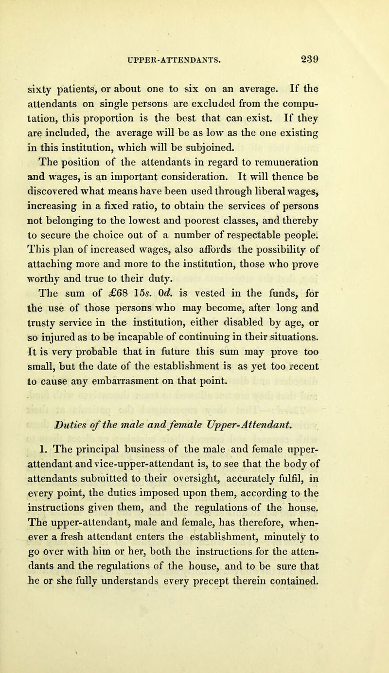 sixty patients, or about one to six on an average. If the attendants on single persons are excluded from the compu- tation, this proportion is the best that can exist. If they are included, the average will be as low as the one existing in this institution, which will be subjoined. The position of the attendants in regard to remuneration and wages, is an important consideration. It will thence be discovered what means have been used through liberal wages, increasing in a fixed ratio, to obtain the services of persons not belonging to the lowest and poorest classes, and thereby to secure the choice out of a number of respectable people. This plan of increased wages, also affords the possibility of attaching more and more to the institution, those W'ho prove worthy and true to their duty. The sum of £68 15^. Od. is vested in the funds, for the use of those persons who may become, after long and trusty service in tbe institution, either disabled by age, or so injured as to be incapable of continuing in their situations. It is very probable that in future this sum may prove too small, but the date of the establishment is as yet too recent to cause any embarrasment on that point. Duties of the male and female Upper-Attendant. 1. The principal business of the male and female upper- attendant and vice-upper-attendant is, to see that the body of attendants submitted to their oversight, accurately fulfil, in every point, the duties imposed upon them, according to the instructions given them, and the regulations of the house. The upper-attendant, male and female, has therefore, when- ever a fresh attendant enters the establishment, minutely to go over with him or her, both the instructions for the atten- dants and the regulations of the house, and to be sure that he or she fully understands every precept therein contained.