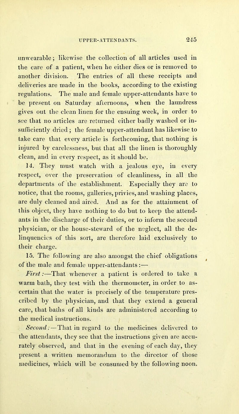 iinwearable; likewise the collection of all articles used in the care of a patient, when he either dies or is removed to another division. The entries of all these receipts and deliveries are made in the books, according to the existing regulations. The male and female upper-attendants have to be present on Saturday afternoons, when the laundress gives out the clean linen for the ensuing week, in order to see that no articles are returned either badly washed or in- sufficiently dried; the female upper-attendant has likewise to take care that every article is forthcoming, that nothing is injured by carelessness, but that all the linen is thoroughly clean, and in every respect, as it should be. 14. They must watch with a jealous eye, in every respect, over tlie preservation of cleanliness, in all the departments of the establishment. Especially they are to notice, that the rooms, galleries, privies, and w'ashing places, are duly cleaned and aired. And as for the attainment of this object, they have nothing to do but to keep the attend- ants in the discharge of their duties, or to inform the second physician, or the house-steward of the neglect, all the de- linquencies of this sort, are therefore laid exclusively to their charge. 15. The following are also amongst the chief obligations of the male and female upper-attendants:— First:—That whenever a patient is ordered to take a warm bath, they test with the thermometer, in order to as- certain that the water is precisely of the temperature pres- cribed by the physician, and that they extend a general care, that baths of all kinds are administered according to the medical instructions. Second: — That in regard to the medicines delivered to the attendants, they see that the instructions given are accu- rately observed, and that in the evening of each day, they present a wa-itten memorandum to the director of those medicines, which will be consumed by the following noon.