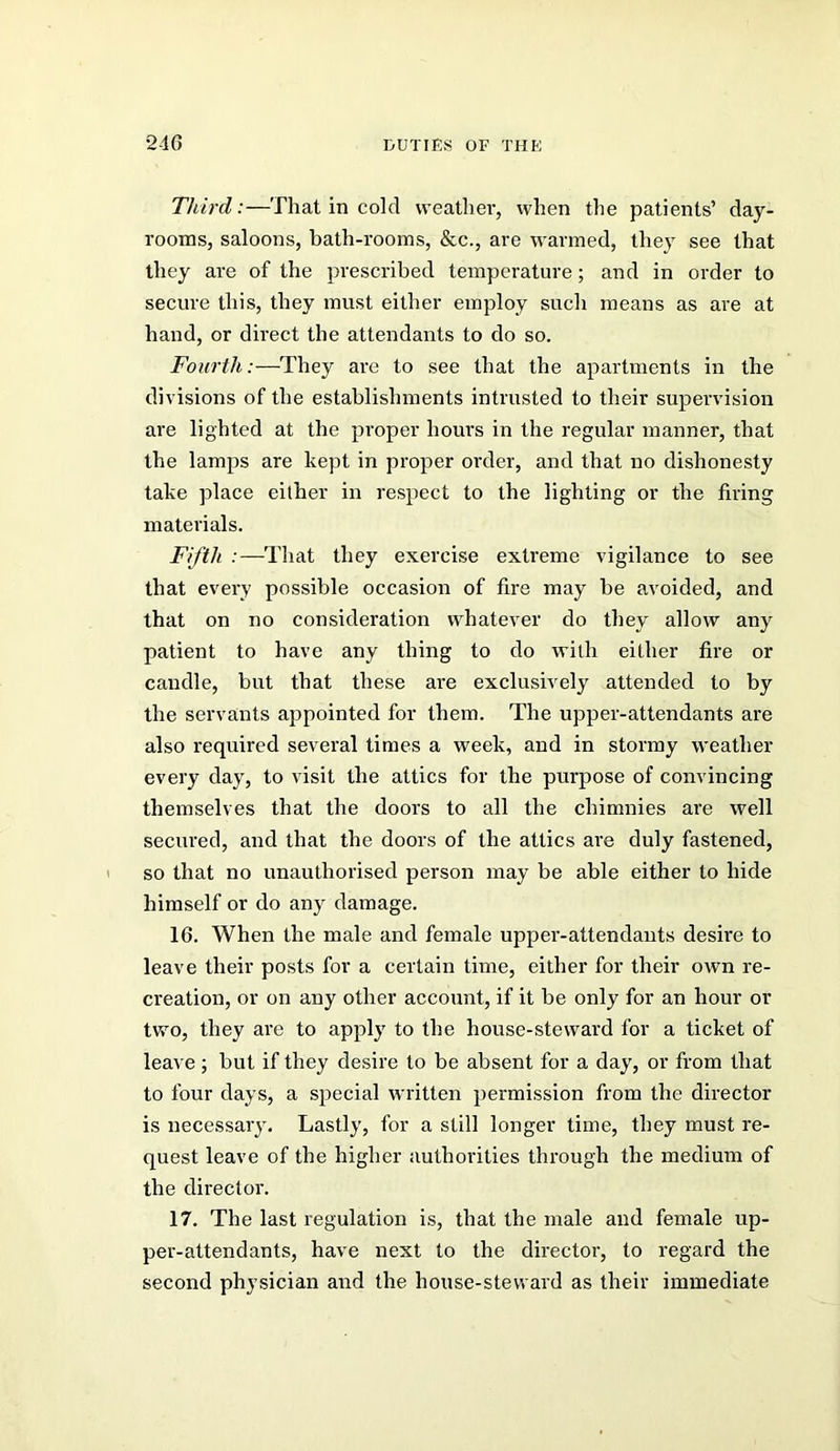 Third:—That in cold weather, when the patients’ day- rooms, saloons, bath-rooms, &c., are warmed, they see that they are of the prescribed temperature; and in order to secure this, they must either employ such means as are at hand, or direct the attendants to do so. Fourth:—They are to see that the apartments in the divisions of the establishments intrusted to their supervision are lighted at the proper houi's in the regular manner, that the lamps are kept in proper order, and that no dishonesty take place either in respect to the lighting or the firing materials. Fifth :—That they exercise extreme vigilance to see that every possible occasion of fire may be avoided, and that on no consideration whatever do they allow any patient to have any thing to do with either fire or candle, but that these are exclusively attended to by the servants appointed for them. The upper-attendants are also required several times a week, and in stormy weather every day, to visit the attics for the purpose of convincing themselves that the doors to all the chimnies are well secured, and that the doors of the attics are duly fastened, so that no unauthorised person may be able either to hide himself or do any damage. 16. When the male and female upper-attendauts desire to leave their posts for a certain time, either for their own re- creation, or on any other account, if it be only for an hour or two, they are to apply to the house-steward for a ticket of leave; but if they desire to be absent for a day, or from that to four days, a special written iiermission from the director is necessary. Lastly, for a still longer time, they must re- quest leave of the higher authorities through the medium of the director. 17. The last regulation is, that the male and female up- per-attendants, have next to the director, to regard the second physician and the house-steward as their immediate