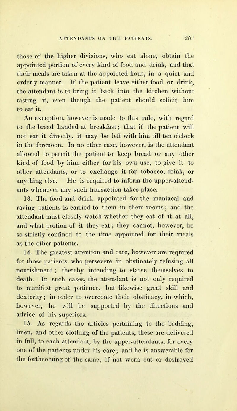 those of the highei’ divisions, who eat alone, obtain the appointed portion of every kind of food and drink, and that their meals are taken at the appointed hour, in a quiet and orderly manner. If the patient leave either food or drink, the attendant is to bring it back into the kitchen without tasting it, even though the patient should solicit him to eat it. An exception, however is made to this rule, with regard to the bread handed at breakfast; that if the patient will not eat it directly, it may be left with him till ten o’clock in the forenoon. In no other case, however, is the attendant allowed to permit the patient to keep bread or any other kind of food by him, either for his own use, to give it to other attendants, or to exchange it for tobacco, drink, or anything else. He is required to inform the upper-attend- ants whenever any such transaction takes place. 13. The food and drink appointed for the maniacal and raving patients is carried to them in their rooms; and the attendant must closely watch whether they eat of it at all, and what portion of it they eat; they cannot, however, be so strictly confined to the lime appointed for their meals as the other patients. 14. The greatest attention and care, however are required for those patients who persevere in obstinately refusing all nourishment; thereby intending to starve themselves to death. In such cases, the attendant is not only required to manifest great patience, but likewise great skill and dexterity; in order to overcome their obstinacy, in which, however, he will be supported by the directions and advice of his superiors. 15. As regards the articles pertaining to the bedding, linen, and other clothing of the patients, these are delivered in full, to each attendant, by the upper-attendants, for every one of the patients under his care; and he is answerable for the forthcoming of the same, if not worn out or destroyed