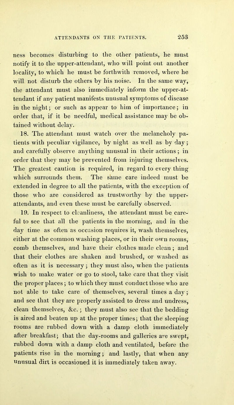 ness becomes disturbing to the other patients, he must notify it to the upper-attendant, wlio will point out another locality, to which he must be forthwith removed, where he will not disturb the others by his noise. In the same way, the attendant must also immediately inform the upper-at- tendant if any patient manifests unusual symptoms of disease in the night; or such as appear to him of importance; in order that, if it be needful, medical assistance may be ob- tained without delay. 18. The attendant must watch over the melancholy pa- tients with peculiar vigilance, by night as well as by day; and carefully observe anything unusual in their actions ; in order that they may be prevented from injuring themselves. The greatest caution is required, in regard to every thing which surrounds them. The same care indeed must be extended in degree to all the patients, with the exception of those who are considered as trustworthy by the upper- attendants, and even these must be carefully observed. 19. In respect to cleanliness, the attendant must be care- ful to see that all the patients in the morning, and in the day time as often as occasion requires it, wash themselves, either at the common washing places, or in their own rooms, comb themselves, and have their clothes made clean ; and that their clothes are shaken and brushed, or washed as often as it is necessary ; they must also, when the patients wish to make water or go to stool, take care that they visit the proper places; to which they must conduct those who are not able to take care of themselves, several times a day ; and see that they are properly assisted to dress and undress, clean themselves, &c.; they must also see that the bedding is aired and beaten up at the proper times; that the sleeping rooms are rubbed down with a damp cloth immediately after breakfast; that the day-rooms and galleries are swept, rubbed down with a damp cloth and ventilated, before the patients rise in the morning; and lastly, that when any Unusual dirt is occasioned it is immediately taken away.