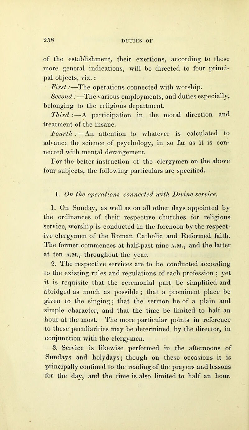 of the establishment, their exertions, according to these more general indications, will be directed to four princi- pal objects, viz.: First:—The operations connected with worship. Second:—The various employments, and duties especially, belonging to the religious department. Third:—A participation in the moral direction and treatment of the insane. Fourth :—An attention to whatever is calculated to advance the science of psychology, in so far as it is con- nected with mental derangement. For the better instruction of the clergymen on the above four subjects, the following particulars are specified. 1. On the operations connected with Divine service. 1. On Sunday, as well as on all other days appointed by the ordinances of their respective chui'ches for religious service, worship is conducted in the forenoon by the respect- ive clergymen of the Roman Catholic and Reformed faith. The former commences at half-past nine A.M., and the latter at ten a.m., throughout the year. 2. The respective services are to be conducted according to the existing rules and regulations of each profession ; yet it is requisite that the ceremonial part be simplified and abridged as much as possible; that a prominent place be given to the singing; that the sermon be of a plain and simple character, and that the time be limited to half an hour at the most. The more particular points in reference to these peculiarities may be determined by the director, in conjunction with the clergymen. 3. Service is likewise performed in the afternoons of Sundays and holydays; though on these occasions it is principally confined to the reading of the prayers and lessons for the day, and the time is also limited to half an hour.