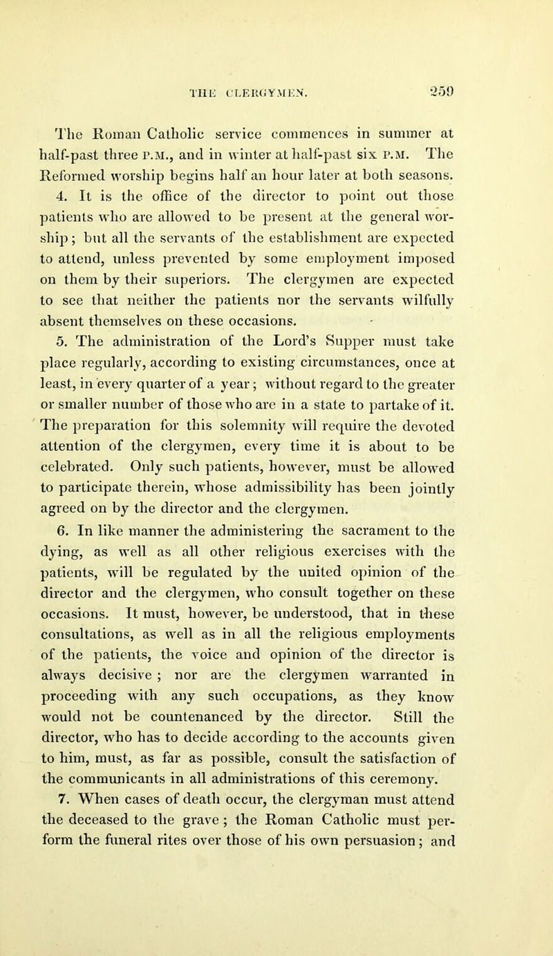 TIIIC fLEU(iYMl':N. ;259 The Roman Catholic service commences in summer at half-past three r.M., and in winter at half-past six p.m. The Reformed worship begins half an hour later at both seasons. 4. It is the office of the director to point out those patients who are allowed to be present at the general wor- ship; but all the servants of the establishment are expected to attend, unless prevented by some employment imposed on them by their superiors. The clergymen are expected to see that neither the patients nor the servants wilfully absent themselves on these occasions. 5. The administration of the Lord’s Supper must take place regularly, according to existing circumstances, once at least, in every quarter of a year; without regard to the greater or smaller number of those who ai’e in a state to partake of it. ' The preparation for this solemnity will reqiure the devoted attention of the clergymen, every time it is about to be celebrated. Only such patients, however, must be allowed to participate therein, whose admissibility has been jointly agreed on by the director and the clergymen. 6. In like manner the administering the sacrament to the dying, as well as all other religious exercises with the patients, will be regulated by the united opinion of the director and the clergymen, who consult together on these occasions. It must, however, be understood, that in these consultations, as well as in all the religious employments of the patients, the voice and opinion of the director is always decisive ; nor are the clergymen warranted in proceeding with any such occupations, as they know would not be countenanced by the director. Still the director, who has to decide according to the accounts given to him, must, as far as possible, consult the satisfaction of the communicants in all administrations of this ceremony. 7. When cases of death occur, the clergyman must attend the deceased to the grave; the Roman Catholic must per- form the funeral rites over those of his own persuasion; and