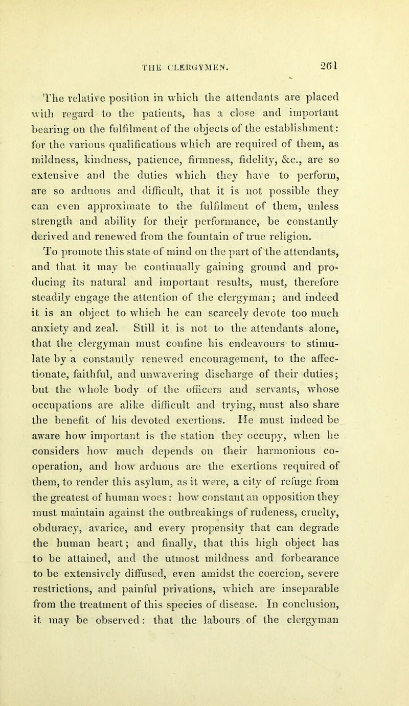 2(51 The relative position in which the attendants are placed with regard to the patients, has a close and important bearing on the fullihnent of the objects of the establishment: for the various qualifications which are required of them, as mildness, kindness, patience, firmness, fidelity, &c., are so extensive and the duties which they have to perform, are so arduous and difficult, that it is not possible the}’- can even approximate to the fulfilment of them, unless strength and ability for their performance, be constaiitly derived and renewed from the fountain of true religion. To promote this state of mind on the part of the attendants, and that it may be continually gaining ground and pro- ducing its natural and important results, must, therefore steadily engage the attention of the clergyman; and indeed it is an object to which he can scarcely devote too much anxiety and zeal. Still it is not to the attendants alone, that the clergyman must confine his endeavours' to stimu- late by a constantly renewed encouragement, to the affec- tionate, faithful, and unwavering discharge of their duties; but the whole body of the officers and servants, whose occupations are alike difficult and try^ing, must also share the benefit of his devoted exertions. He must indeed be aware how important is the station they occupy, when he considers how much depends on their harmonious co- operation, and how arduous are the exertions required of them, to render this asylum, as it were, a city of refuge from the greatest of human woes: how constant an opposition they must maintain against the outbreakings of rudeness, cruelty, obduracy, avarice, and every propensity that can degrade the human heart; and finally, that this high object has to be attained, and the utmost mildness and forbearance to be extensively diffused, even amidst the coercion, severe restrictions, and painful privations, which are inseparable from the treatment of this species of disease. In conclusion, it may be observed: that the labours of the clergyman