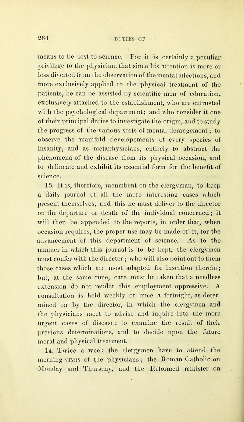 means to be lost to science. For it is certainly a peculiar privilege to the physician, that since his attention is more or less diverted from the observation of the mental atfections, and more exclusively applied to the physical treatment of the patients, he can be assisted by scientific men of education, exclusively attached to the establishment, who are entrusted with the psychological department; and who consider it one of their princi]oal duties to investigate the origin, and to study the progress of the various sorts of mental derangement; to observe the manifold developements of every species of insanity, and as metaphysicians, entirely to abstract the phenomena of the disease from its physical occasion, and to delineate and exhibit its essential form for the benefit of science. 13. It is, therefore, incumbent on the clergyman, to keep a daily journal of all the more interesting cases which present themselves, and this he must deliver to the director on the departure or death of the individual concerned; it will then be appended to the reports, in order that, when occasion requires, the proper use may be made of it, for the advancement of this department of science. As to the manner in which this journal is to be kept, the clergymen must confer with the director; who will also point out to them those cases which are most adapted for insertion therein; but, at the same time, care must be taken that a needless extension do not render this employment oppressive. A consultation is held weekly or once a fortnight, as deter- mined on by the director, in which the clergymen and the ]}hysicians meet to advise and inquire into the more urgent cases of disease; to examine the result of their previous determinations, and to decide upon the future moral and physical treatment. 14. Twice a week the clergymen have to attend the morning visits of the physicians; the Roman Catholic on Monday and Thursday, and the Reformed minister on