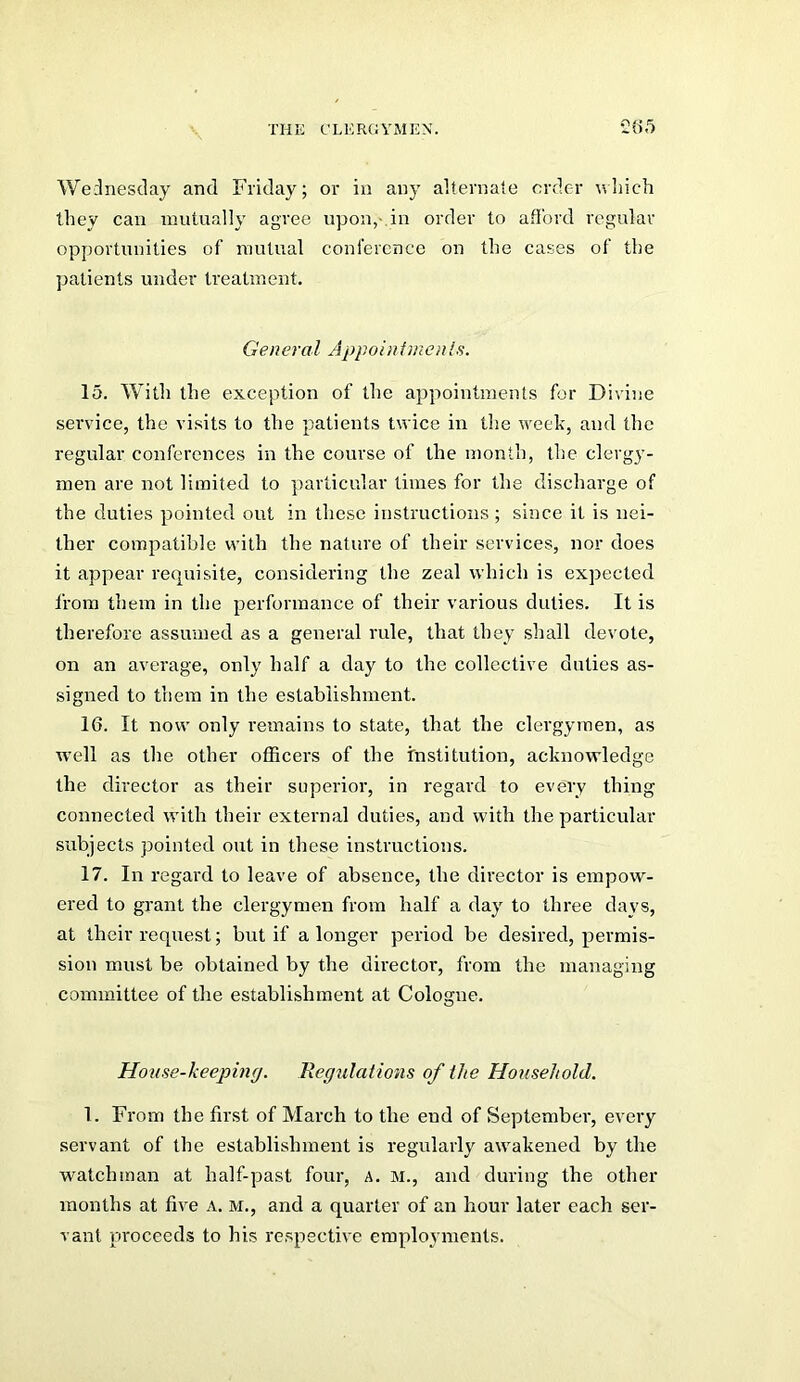 Wednesday and Friday; or in any alternaie order nliich they can mutually agree upon,-, in order to afford regular opportunities of mutual conference on the cases of the patients under treatment. General Appoin fmcn Is. 15. With the exception of the appointments for Divine service, the visits to the patients twice in the week, and the regular conferences in the course of the month, the clergy- men are not limited to particular limes for the discharge of the duties pointed out in these instructions; since it is nei- ther compatible with the nature of their services, nor does it appear requisite, considering the zeal which is expected from them in the performance of their various duties. It is therefore assumed as a general rule, that they shall devote, on an average, only half a day to the collective duties as- signed to them in the establishment. 16. It now only remains to state, that the clergymen, as well as the other officers of the institution, acknowledge the director as their superior, in regard to every thing connected with their external duties, and with the particular subjects pointed out in these instructions. 17. In regard to leave of absence, the director is empow- ered to grant the clergymen from half a day to three days, at their request; but if a longer period be desired, permis- sion must be obtained by the director, from the managing committee of the establishment at Cologne. Hoiise-keepincj. Regulations of the Household. 1. From the first of March to the end of September, every servant of the establishment is regularly awakened by the watchman at half-past four, ^. M., and during the other months at five A. M., and a quarter of an hour later each ser- vant proceeds to his respective employments.