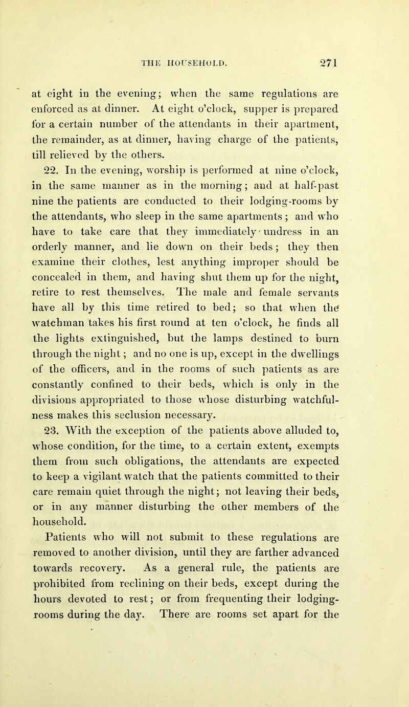 at eight in the evening; when the same regulations are enforced as at dinner. At eight o’clock, supper is prepared for a certain number of the attendants in their apartment, the remainder, as at dinner, having charge of the patients, till relieved by the others, 22. In the evening, worship is performed at nine o’clock, in the same manner as in the morning; and at half-past nine the patients are conducted to their lodging-rooms by the attendants, who sleep in the same apartments; and who have to take care that they immediately - undress in an orderly manner, and lie down on their beds; they then examine their clothes, lest anything improper should be concealed in them, and having shut them up for the night, retire to rest themselves. The male and female servants have all by this time retired to bed; so that when tli0 watchman takes his first round at ten o’clock, he finds all the lights extinguished, but the lamps destined to burn through the night; and no one is up, except in the dwellings of the officers, and in the rooms of such patients as are constantly confined to their beds, which is only in the divisions appropriated to those whose disturbing watchful- ness makes this seclusion necessary. 23. With the exception of the patients above alluded to, whose condition, for the time, to a certain extent, exempts them from such obligations, the attendants are expected to keep a vigilant watch that the patients committed to their care remain quiet through the night; not leaving their beds, or in any manner disturbing the other members of the household. Patients who will not submit to these regulations are removed to another division, until they are farther advanced towards recovery. As a general rule, the patients are prohibited from reclining on their beds, except during the hours devoted to rest; or from frequenting their lodging- rooms during the day. There are rooms set apart for the