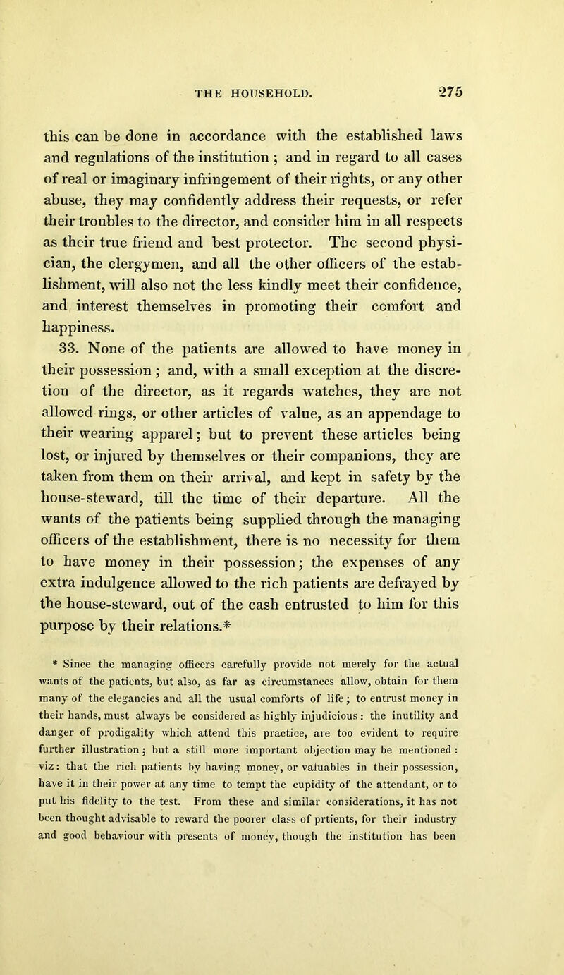 this can be done in accordance with the established laws and regulations of the institution ; and in regard to all cases of real or imaginary infringement of their rights, or any other abuse, they may confidently address their requests, or refer their troubles to the director, and consider him in all respects as their true friend and best protector. The second physi- cian, the clergymen, and all the other ofiicers of the estab- lishment, will also not the less kindly meet their confidence, and interest themselves in promoting their comfort and happiness. 33. None of the patients are allowed to have money in their possession ; and, with a small exception at the discre- tion of the director, as it regards watches, they are not allowed rings, or other articles of value, as an appendage to their wearing apparel; but to prevent these articles being lost, or injured by themselves or their companions, they are taken from them on their arrival, and kept in safety by the house-steward, till the time of their departure. All the wants of the patients being supplied through the managing officers of the establishment, there is no necessity for them to have money in their possession; the expenses of any extra indulgence allowed to the rich patients are defrayed by the house-steward, out of the cash entrusted to him for this purpose by their relations.* * Since the managing officers carefully provide not merely for the actual wants of the patients, but also, as far as circumstances allow, obtain for them many of the elegancies and all the usual comforts of life; to entrust money in their hands, must always be considered as highly injudicious : the inutility and danger of prodigality which attend this practice, are too evident to require further illustration; but a still more important objection may be mentioned: viz: that the rich patients by having money, or valuables in their possession, have it in their power at any time to tempt the cupidity of the attendant, or to put his fidelity to the test. From these and similar considerations, it has not been thought advisable to reward the poorer class of prtients, for their industry and good behaviour with presents of money, though the institution has been