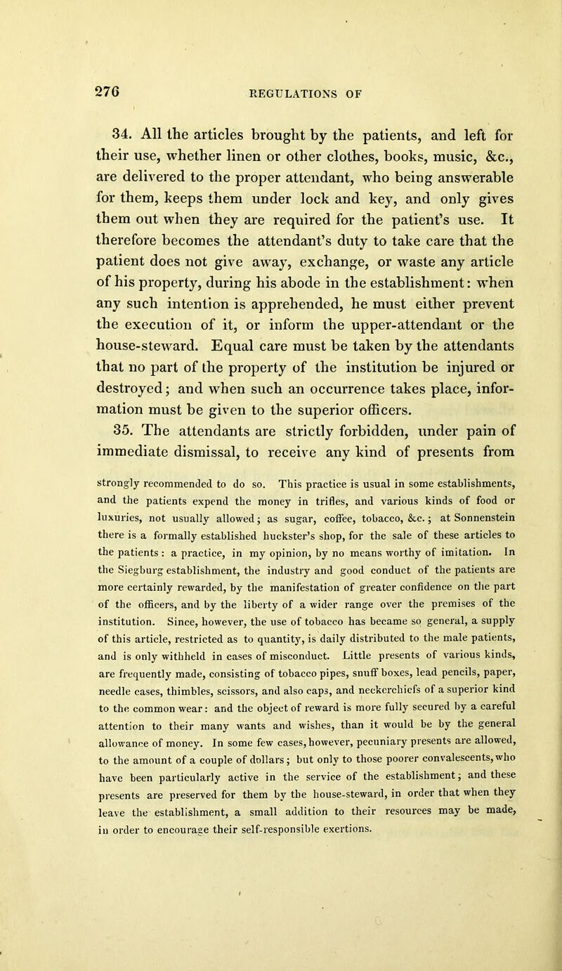 34, All the articles brought by the patients, and left for their use, whether linen or other clothes, books, music, &c,, are delivered to the proper attendant, who being answerable for them, keeps them under lock and key, and only gives them out when they are required for the patient’s use. It therefore becomes the attendant’s duty to take care that the patient does not give aw'ay, exchange, or waste any article of his property, during his abode in the establishment: w’hen any such intention is apprehended, he must either prevent the execution of it, or inform the up per-attendant or the house-steward. Equal care must be taken by the attendants that no part of the property of the institution be injured or destroyed; and when such an occurrence takes place, infor- mation must be given to the superior otiicers, 35. The attendants are strictly forbidden, under pain of immediate dismissal, to receive any kind of presents from strongly recommended to do so. This practice is usual in some establishments, and the patients expend the money in trifles, and various kinds of food or luxuries, not usually allowed; as sugar, coffee, tobacco, &c.; at Sonnenstein there is a formally established huckster’s shop, for the sale of these articles to the patients : a practice, in my opinion, by no means worthy of imitation. In the Siegburg establishment, the industry and good conduct of the patients are more certainly rewarded, by the manifestation of greater confidence on the part of the officers, and by the liberty of a wider range over the premises of the institution. Since, however, the use of tobacco has became so general, a supply of this article, restricted as to quantity, is daily distributed to the male patients, and is only withheld in cases of misconduct. Little presents of various kinds, are frequently made, consisting of tobacco pipes, snuff boxes, lead pencils, paper, needle cases, thimbles, sci.ssors, and also caps, and neckerchiefs of a superior kind to the common wear: and the object of reward is more fully secured by a careful attention to their many wants and wishes, than it would be by the general allowance of money. In some few cases, however, pecuniary presents are allowed, to the amount of a couple of dollars; but only to those poorer convalescents, who have been particularly active in the service of the establishment; and these presents are preserved for them by the house-steward, in order that when they leave the establishment, a small addition to their resources may be made, ill order to encourage their self-responsible exertions.