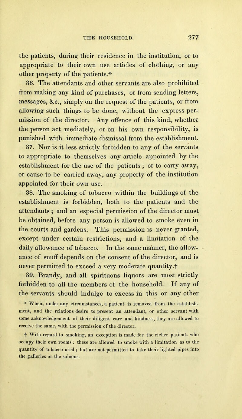 the patients, during their residence in the institution, or to appropriate to their own use articles of clothing, or any other property of the patients.*- 36. The attendants and other servants are also prohibited from making any kind of purchases, or from sending letters, messages, &c., simply on the request of the patients,-or from allowing such things to be done, without the express per- mission of the director. Any offence of this kind, whether the person act mediately, or on his owm responsibility, is punished wuth immediate dismissal from the establishment. 37. Nor is it less strictly forbidden to any of the servants to appropriate to themselves any article appointed by the establishment for the use of the patients ; or to carry away, or cause to be carried away, any property of the institution appointed for their own use. 38. The smoking of tobacco within the buildings of the establishment is forbidden, both to the patients and the attendants ; and an especial permission of the director must be obtained, before any person is allowed to smoke even in the courts and gardens. This permission is never granted, except under certain restrictions, and a limitation of the daily allowance of tobacco. In the same manner, the allow^- ance of snuff depends on the consent of the director, and is never permitted to exceed a very moderate quantity.! 39. Brandy, and all spirituous liquors are most strictly forbidden to all the members of the household. If any of the seiwants should indulge to excess in this or any other * When, under any circumstances, a patient is removed from the establish- ment, and the relations desire to present an attendant, or other servant with some acknowledgement of their diligent care and kindness, they are allowed to receive the same, with the permission of the director. •f With regard to smoking, an exception is made for the richer patients who occupy their own rooms : these are allowed to smoke with a limitation as to the quantity of tobacco used ; but are not permitted to take their lighted pipes into the galleries or the saloons.