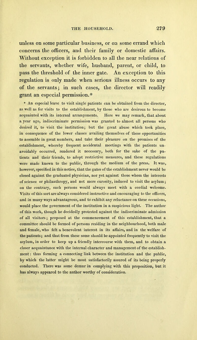 unless on some particular business, or on some errand which concerns the officers, and their family or domestic affairs. Without exception it is forbidden to all the near relations of the servants, whether wife, husband, parent, or child, to pass the threshold of the inner gate. An exception to this regulation is only made when serious illness occurs to any of the servants; in such cases, the director will readily grant an especial permission.^ * An especial leave to visit single patients can be obtained from the director, as well as for visits to the establishment, by those who are desirous to become acquainted with its internal arrangements. Here we may remark, that about a year ago, indiscriminate permission was granted to almost all persons who desired it, to visit the institution; but the great abuse which took place, in consequence of the lower classes availing themselves of these opportunities to assemble in great numbers, and take their pleasure on the premises of the establishment, whereby frequent accidental meetings with the patients un- avoidably occurred, rendered it necessary, both for the sake of the pa- tients and their friends, to adopt restrictive measures, and these regulations were made known to the public, through the medium of the press. It was, however, specified in this notice, that the gates of the establishment never would be closed against the graduated physician, nor yet against those whom the interests of science or philanthropy, and not mere curosity, induced to visit the asylum; on the contrary, such persons would always meet with a cordial welcome. Visits of this sort are always considered instructive and encouraging to the officers, and in many ways advantageous, and to exhibit any reluctance on these occasions, would place the government of the institution in a suspicious light. The author of this work, though he decidedly protested against the indiscriminate admission of all visitors; proposed at the commencement of this establishment, that a committee should be formed of persons residing in the neighbourhood, both male and female, who felt a benevolent interest in its affairs, and in the welfare of the patients; and that from these some should be appointed frequently to visit the asylum, in order to keep up a friendly intercourse with them, and to obtain a closer acquaintance with the internal character and management of the establish- ment : thus forming a connecting link between the institution and the public, by which the latter might be most satisfactorily assured of its being properly conducted. There was some demur in complying with this proposition, but it has always appeared to the author worthy of consideration.