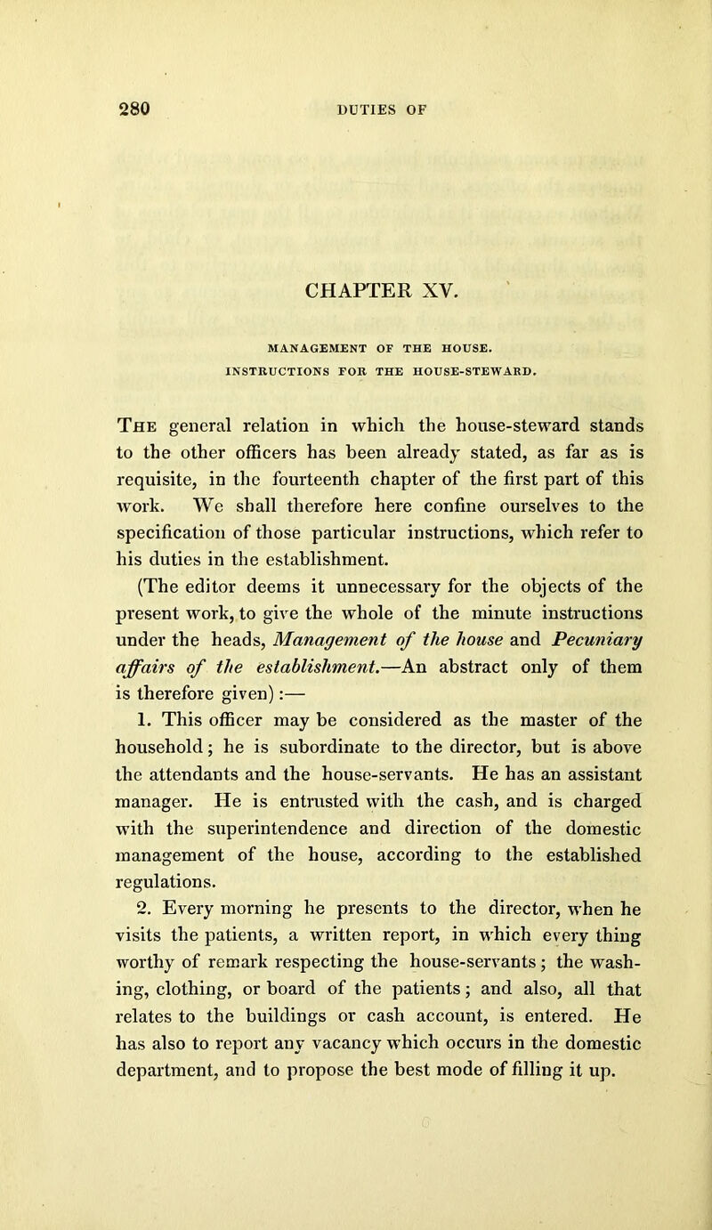 CHAPTER XV. MANAGEMENT OF THE HOUSE. INSTRUCTIONS FOR THE HOUSE-STEWARD. The general relation in which the house-steward stands to the other officers has been already stated, as far as is requisite, in the fourteenth chapter of the first part of this work. We shall therefore here confine ourselves to the specification of those particular instructions, which refer to his duties in tlie establishment. (The editor deems it unnecessary for the objects of the present work, to give the whole of the minute instructions under the heads. Management of the house and Pecuniary affairs of the establishment.—An abstract only of them is therefore given):— 1. This officer may be considered as the master of the household; he is subordinate to the director, but is above the attendants and the house-servants. He has an assistant manager. He is entrusted with the cash, and is charged with the superintendence and direction of the domestic management of the house, according to the established regulations. 2. Every morning he presents to the director, when he visits the patients, a written report, in which every thing worthy of remark respecting the house-servants; the wash- ing, clothing, or board of the patients; and also, all that relates to the buildings or cash account, is entered. He has also to report any vacancy which occurs in the domestic department, and to propose the best mode of filling it up.