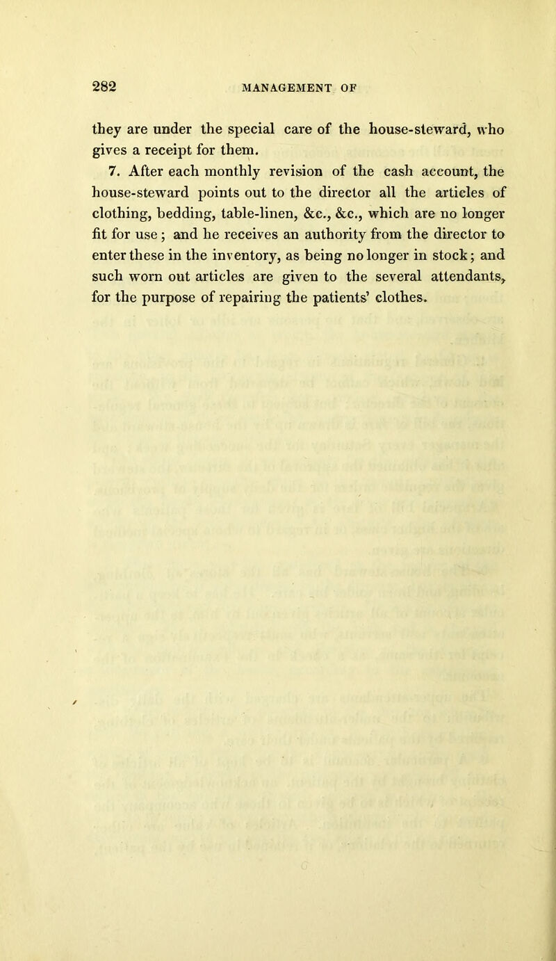 they are under the special care of the house-steward, who gives a receipt for them. 7. After each monthly revision of the cash account, the house-steward points out to the director all the articles of clothing, bedding, table-linen, &c., &c., which are no longer fit for use ; and he receives an authority from the director to enter these in the inventory, as being no longer in stock; and such worn out articles are given to the several attendants, for the purpose of repairing the patients’ clothes.