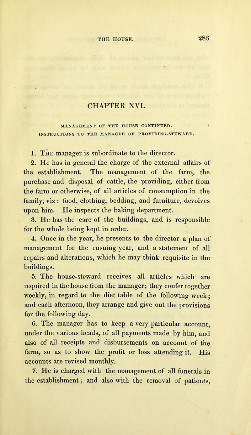 CHAPTER XVI. MANAGEMENT OF THE HOUSE CONTINUED. I INSTRUCTIONS TO THE MANAGER OB PROVIDING-STEWARD. 1. The manager is subordinate to the director. 2. He has in general the charge of the external affairs of the establishment. The management of the farm, the purchase and disposal of cattle, the providing, either from the farm or otherwise, of all articles of consumption in the family, viz : food, clothing, bedding, and furniture, devolves upon him. He inspects the baking department. 3. He has the care of the buildings, and is responsible for the whole being kept in order. 4. Once in the year, he presents to the director a plan of management for the ensuing year, and a statement of all repairs and alterations, which he may think requisite in the buildings. 5. The house-steward receives all articles which are required in the house from the manager; they confer together weekly, in regard to the diet table of the following week; and each afternoon, they arrange and give out the provisions for the following day. 6. The manager has to keep a very particular account, under the various heads, of all payments made by him, and also of all receipts and disbursements on account of the farm, so as to show the profit or loss attending it. His accounts are revised monthly. 7. He is charged with the management of all funerals in the establishment; and also W'ith the removal of patients,