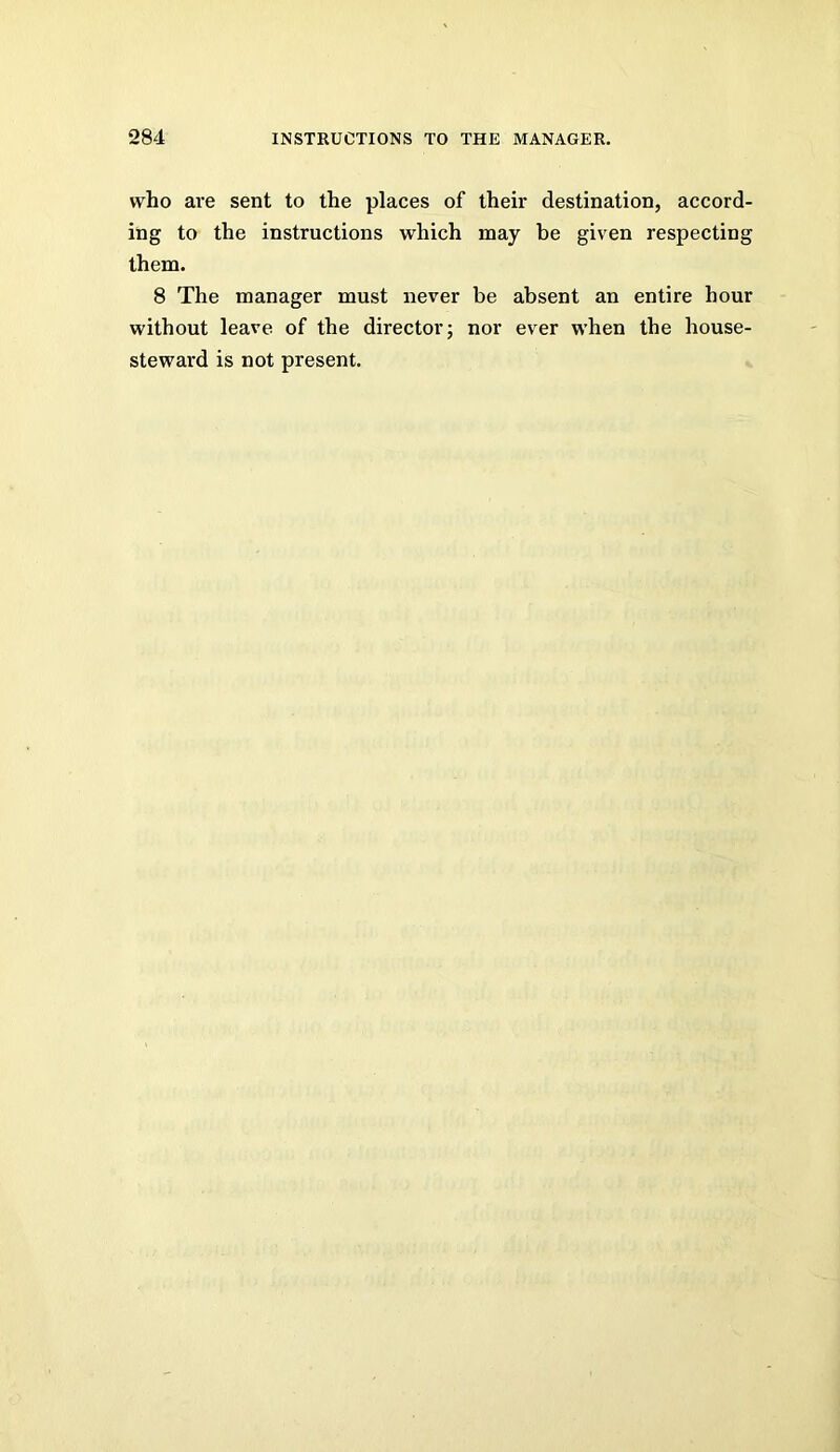 who are sent to the places of their destination, accord- ing to the instructions which may be given respecting them. 8 The manager must never be absent an entire hour without leave of the director; nor ever when the house- steward is not present.