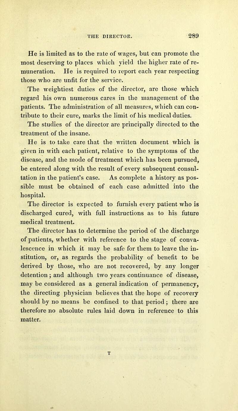 He is limited as to the rate of wages, but can promote the most deserving to places which yield the higher rate of re- muneration. He is required to report each year respecting those who are unfit for the service. The weightiest duties of the director, are those which regard his own numerous cares in the management of the patients. The administration of all measures, which can con- tribute to their cure, marks the limit of his medical duties. The studies of the director are principally directed to the treatment of the insane. He is to take care that the written document which is given in with each patient, relative to the symptoms of the disease, and the mode of treatment which has been pursued, be entered along with the result of every subsequent consul- tation in the patient’s case. As complete a history as pos- sible must be obtained of each case admitted into the hospital. The director is expected to furnish every patient who is discharged cured, with full instructions as to his future medical treatment. The director has to determine the period of the discharge of patients, whether with reference to the stage of conva- lescence in which it may be safe for them to leave the in- stitution, or, as regards the probability of benefit to be derived by those, who are not recovered, by any longer detention; and although two years continuance of disease, may be considered as a general indication of permanency, the directing physician believes that the hope of recovery should by no means be confined to that period; there are therefore no absolute rules laid down in reference to this matter. T