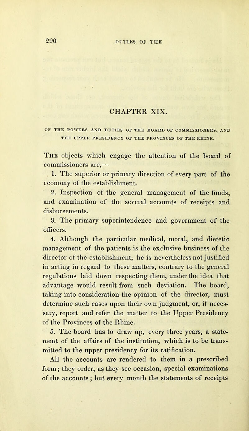 CHAPTER XIX. OF THE POWERS AND DUTIES OF THE BOARD OF COMMISSIONERS, AND THE UPPER PRESIDENCY OF THE PROVINCES OF THE RHINE. The objects which engage the attention of the board of commissioners are,— 1. The superior or primary direction of every part of the economy of the establishment. 2. Inspection of the general management of the funds, and examination of the several accounts of receipts and disbursements. 3. The primary superintendence and government of the officers. 4. Although the particular medical, moral, and dietetic management of the patients is the exclusive business of the director of the establishment, he is nevertheless not justified in acting in regard to these matters, contrary to the general regulations laid down respecting them, under the idea that advantage would result from such deviation. The board, taking into consideration the opinion of the director, must determine such cases upon their own judgment, or, if neces- sary, report and refer the matter to the Upper Presidency of the Provinces of the Rhine. 5. The board has to draw up, every three years, a state- ment of the affairs of the institution, which is to be trans- mitted to the upper presidency for its ratification. All the accounts are rendered to them in a prescribed form; they order, as they see occasion, special examinations of the accounts ; but every month the statements of receipts