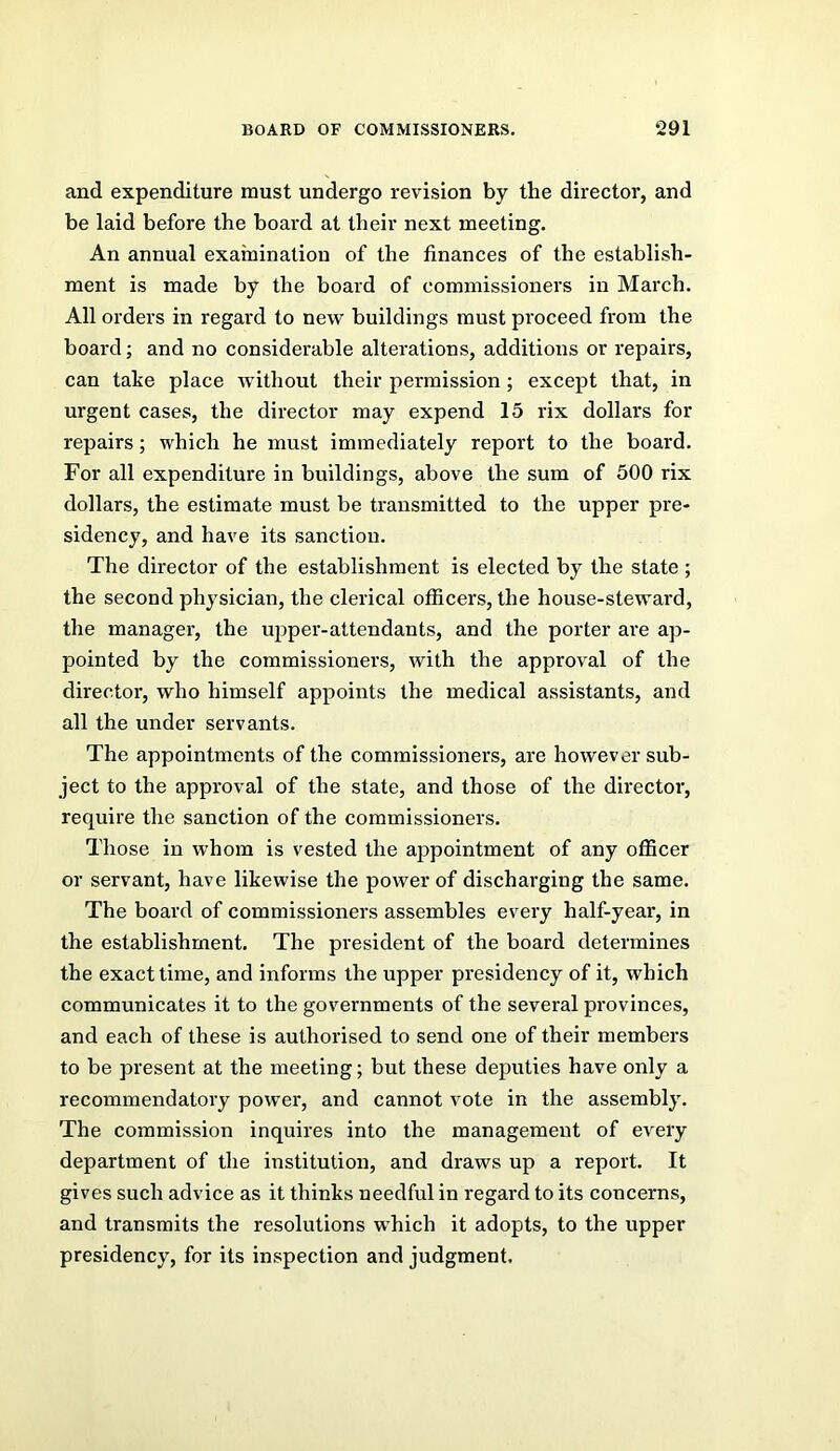 and expenditure must undergo revision by the director, and be laid before the board at their next meeting. An annual examination of the finances of the establish- ment is made by the board of commissioners in March. All orders in regard to new buildings must proceed from the board; and no considerable alterations, additions or repairs, can take place without their permission; except that, in urgent cases, the director may expend 15 rix dollars for repairs; which he must immediately report to the board. For all expenditure in buildings, above the sum of 500 rix dollars, the estimate must be transmitted to the upper pre- sidency, and have its sanction. The director of the establishment is elected by the state; the second physician, the clerical officers, the house-steward, the manager, the upper-attendants, and the porter are ap- pointed by the commissioners, with the approval of the director, who himself appoints the medical assistants, and all the under servants. The appointments of the commissioners, are however sub- ject to the approval of the state, and those of the director, require the sanction of the commissioners. Those in whom is vested the appointment of any officer or servant, have likewise the power of discharging the same. The board of commissioners assembles every half-year, in the establishment. The president of the board determines the exact time, and informs the upper presidency of it, which communicates it to the governments of the several provinces, and each of these is authorised to send one of their members to be present at the meeting; but these deputies have only a recommendatory powei*, and cannot vote in the assembly. The commission inquires into the management of every department of the institution, and draws up a report. It gives such advice as it thinks needful in regard to its concerns, and transmits the resolutions which it adopts, to the upper presidency, for its inspection and judgment.