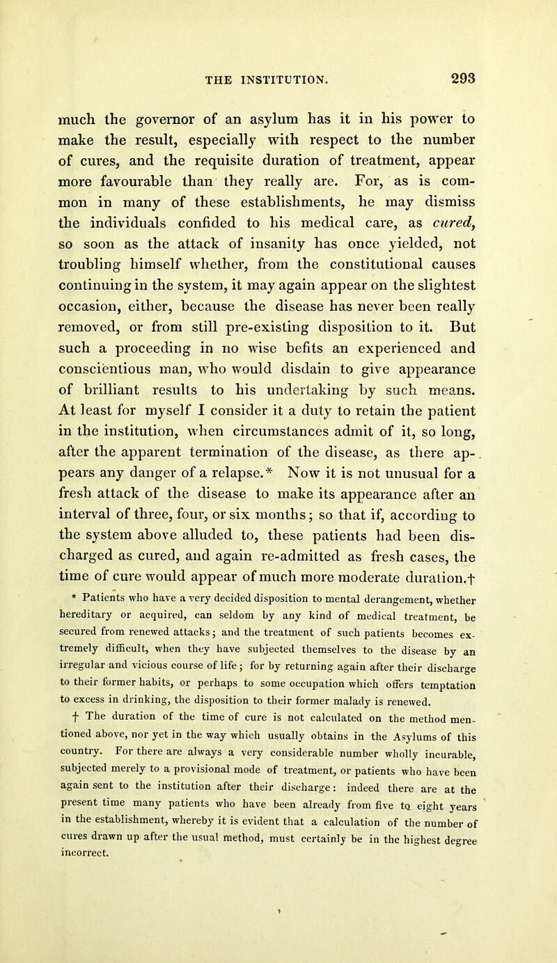 much the governor of an asylum has it in his power to make the result, especially with respect to the number of cures, and the requisite duration of treatment, appear more favourable than they really are. For, as is com- mon in many of these establishments, he may dismiss the individuals confided to his medical care, as mired, so soon as the attack of insanity has once yielded, not troubling himself whether, from the constitutional causes continuing in the system, it may again appear on the slightest occasion, either, because the disease has never been really removed, or from still pre-existing disposition to it. But such a proceeding in no wise befits an experienced and conscientious man, who would disdain to give appearance of brilliant results to his undertaking by such means. At least for myself I consider it a duty to retain the patient in the institution, when circumstances admit of it, so long, after the apparent termination of the disease, as there ap-, pears any danger of a relapse.* Now it is not unusual for a fresh attack of the disease to make its appearance after an interval of three, four, or six months; so that if, according to the system above alluded to, these patients had been dis- charged as cured, and again re-admitted as fresh cases, the time of cure would appear of much more moderate duration.f * Patients who have a very decided disposition to mental derangement, whether hereditary or acquired, can seldom by any kind of medical treatment, be secured from renewed attacks; and the treatment of such patients becomes ex- tremely difficult, when they have subjected themselves to the disease by an irregular and vicious course of life; for by returning again after their discharge to their former habits, or perhaps to some occupation which offers temptation to excess in drinking, the disposition to their former malady is renewed. f The duration of the time of cure is not calculated on the method men- tioned above, nor yet in the way which usually obtains in the Asylums of this country. For there are always a very considerable number wholly incurable, subjected merely to a provisional mode of treatment, or patients who have been again sent to the institution after their discharge: indeed there are at the present time many patients who have been already from five to eight years in the establishment, whereby it is evident that a calculation of the number of cures drawn up after the usual method, must certainly be in the highest degree incorrect.