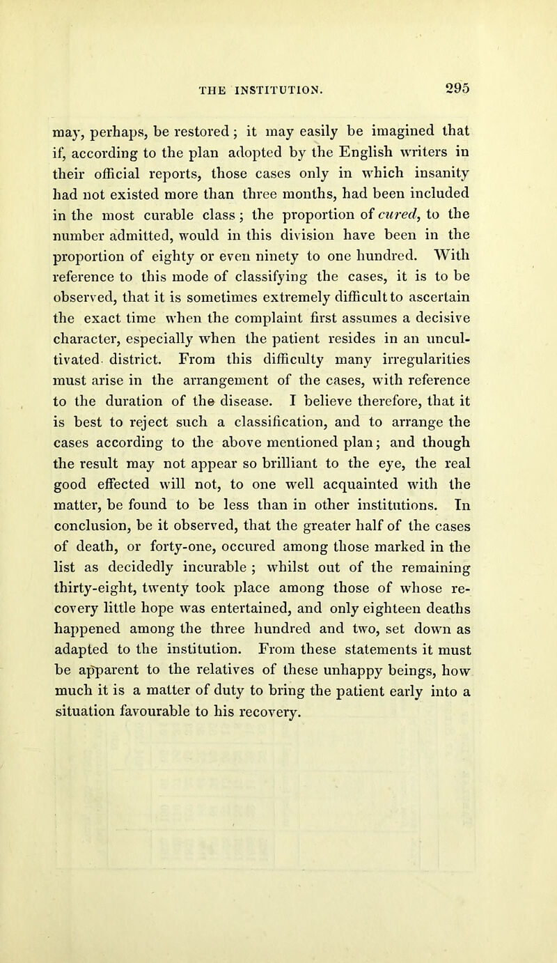 may, perhaps, be restored; it may easily be imagined that if, according to the plan adopted by the English writers in their official reports, those cases only in which insanity had not existed more than three months, had been included in the most curable class; the proportion of cured, to the number admitted, would in this division have been in the proportion of eighty or even ninety to one hundred. With reference to this mode of classifying the cases, it is to be observed, that it is sometimes extremely difficult to ascertain the exact time when the complaint first assumes a decisive character, especially when the patient resides in an uncul- tivated district. From this difficulty many irregularities must arise in the arrangement of the cases, with reference to the duration of the disease. I believe therefore, that it is best to reject such a classification, and to arrange the cases according to the above mentioned plan; and though the result may not appear so brilliant to the eye, the real good effected will not, to one well acquainted with the matter, be found to be less than in other institutions. In conclusion, be it observed, that the greater half of the cases of death, or forty-one, occured among those marked in the list as decidedly incurable ; whilst out of the remaining thirty-eight, twenty took place among those of whose re- covery little hope was entertained, and only eighteen deaths happened among the three hundred and two, set down as adapted to the institution. From these statements it must be apparent to the relatives of these unhappy beings, how much it is a matter of duty to bring the patient early into a situation favourable to his recovery.