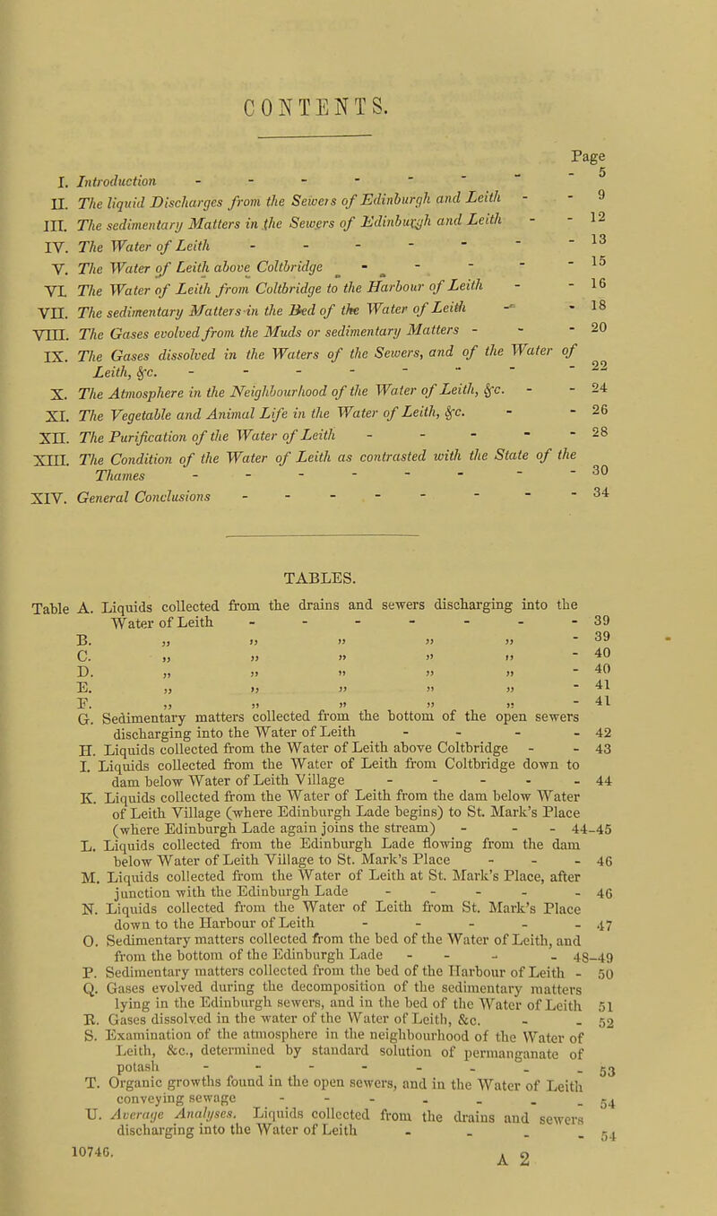 CONTENTS. Page 5 I. Introduction n. The liquid Discharges from the Seweis of Edinhurgh and Leith - - 9 III. The sedimentary Matters in .the Sewgrs of Edinbutijh and Leith - - 12 IV. The Water of Leith - - - -    V. The Water of Leith above Coltbridge .   -15 VL The Water of Leith from Coltbridge to the Harbour of Leith - - 16 YH. The sedimentary Matters in the Bed of the Water of Lei^i ^ - 18 Vni. The Gases evolved from the Muds or sedimentary Matters - - - 20 IX. The Gases dissolved in the Waters of the Sewers, and of the Water of Leith, Sfc. - - - -    - — X. The Atmosphere in the Neighbourhood of the Water of Leith, Sfc. - - 24 XI. The Vegetable and Animal Life in the Water of Leith, Sfc. - - 26 Xn. The Purification of the Water of Leith - - - - - 28 Xin. The Condition of the Water of Leith as contrasted with the State of the Thames - -- -- - - -30 XIV. General Conclusions - -- -- - - -34 TABLES. Table A. Liquids collected from the drains and sewers discliai-ging into the Water of Leith - - - - - - - 39 B. )) I) » }> >j  ^9 C. „ » » » t> - 40 D. ,) )> » )) » ~ 40 E. )> >! >' » }> ' 41 E. J) » )' )! - 41 G. Sedimentary matters collected from the bottom of the open sewers discharging into the Water of Leith - - - - 42 H. Liquids collected from the Water of Leith above Coltbridge - - 43 I. Liquids collected from the Water of Leith from Coltbridge down to dam below Water of Leith Village - - - - - 44 K. Liquids collected from the Water of Leith from the dam below Water of Leith Village (where Edinburgh Lade begins) to St. Mark's Place (where Edinburgh Lade again joins the stream) - - - 44-45 L. Liquids collected from the Edinburgh Lade flowing from the dam below Water of Leith Village to St. Mark's Place - - - 46 M. Liquids collected fi-om the Water of Leith at St. Mark's Place, after junction with the Edinburgh Lade - - - - - 46 N. Liquids collected from the Water of Leith from St. Mark's Place down to the Harbour of Leith - - - - - 47 0. Sedimentary matters collected from the bed of the Water of Leith, and from the bottom of the Edinburgh Lade - - - _ 48-49 P. Sedimentary matters collected from the bed of the Harbour of Leith - 50 Q. Gases evolved during the decomposition of the sedimentary matters lying in the Edinburgh sewers, and in the bed of the Water of Leith 51 B. Gases dissolved in the water of the Water of Leith, &c. - - 52 S. Examination of the atmosphere in the neighbourhood of the Water of Leith, &c., determined by standard solution of permanganate of potash - - - - - - - -53 T. Organic growths found in the open sewers, and in the Water of Leith conveying sewage U. Av erage Analyses. Liquids collected from the drains and sewcr.s discharging into the Water of Leith - . . - 54 1074G. ^ 2