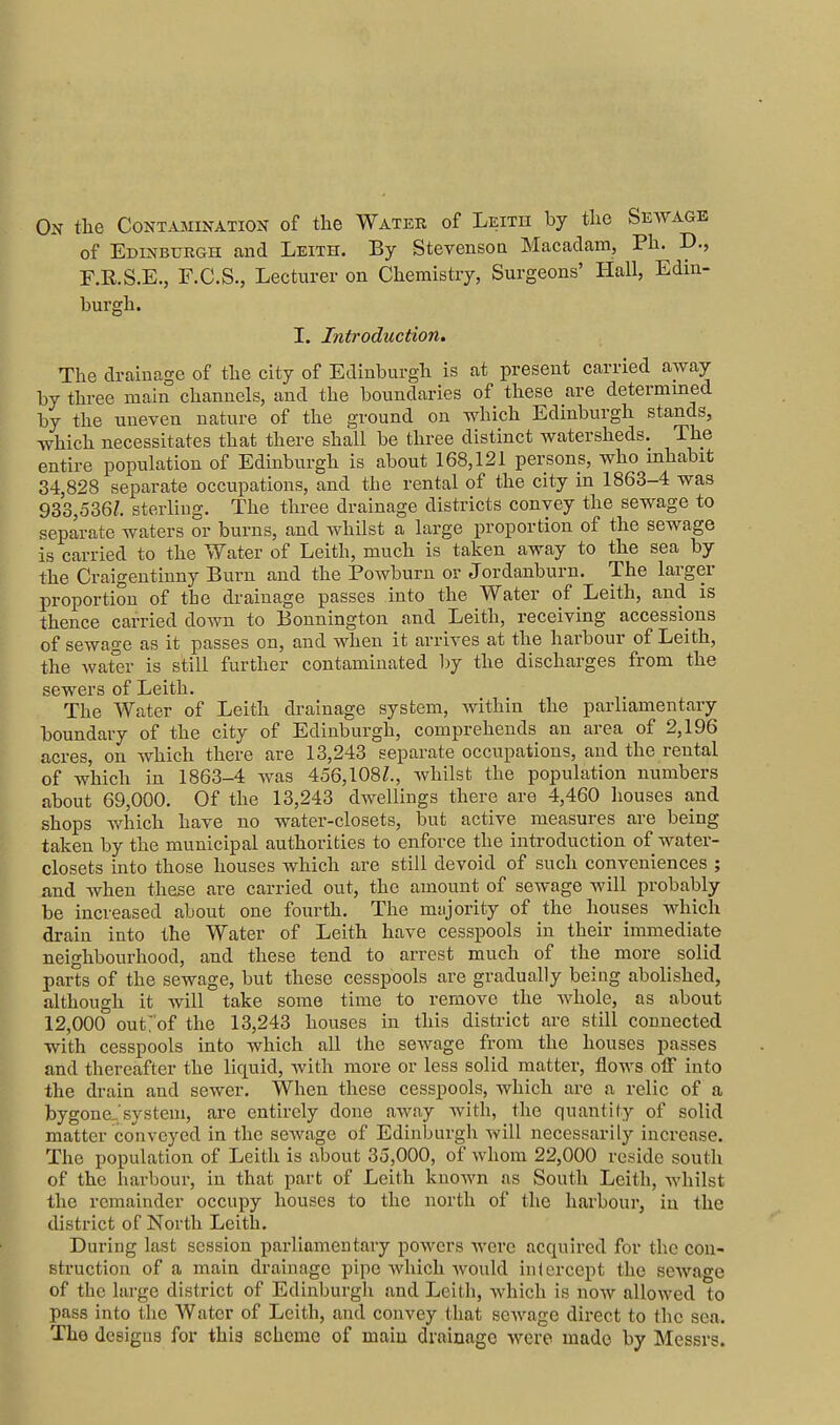 On the Contamination of the Water of Leith by the Seavage of Edinburgh and Leith. By StevensoQ Macadam, Ph. D., F.E.S.E., F.C.S., Lecturer on Chemistry, Surgeons' Hall, Edin- burgh. I. Introduction. The drainage of the city of Edinburgh is at present carried away by three main channels, and the boundaries of these are determmed by the uneven nature of the ground on which Edinburgh stands, which necessitates that there shall be three distinct watersheds. The entire population of Edinburgh is about 168,121 persons, who inhabit 34,828 separate occupations, and the rental of the city in 1863-4 was 933,536/. sterling. The three drainage districts convey the sewage to separate waters or burns, and whilst a large proportion of the sewage is carried to the Water of Leith, much is taken away to the sea by the Craigentinny Burn and the Powburn or Jordanburn. The larger proportion of the drainage passes into the Water of Leith, and is thence carried down to Bonnington and Leith, receiving accessions of sewage as it passes on, and when it arrives at the harbour of Leith, the wat^er is still further contaminated by the discharges from the sewers of Leith. The Water of Leith drainage system, within the parliamentary boundary of the city of Edinburgh, comprehends an area of 2,196 acres, on which there are 13,243 separate occupations, and the rental of which in 1863-4 was 456,108L, whilst the population numbers about 69,000. Of the 13,243 dwellings there are 4,460 houses and shops which have no water-closets, but active measures are being taken by the municipal authorities to enforce the introduction of water- closets into those houses which are still devoid of such conveniences ; and when these are carried out, the amount of sewage will probably be increased about one fourth. The mtijority of the houses which drain into the Water of Leith have cesspools in their immediate neighbourhood, and these tend to arrest much of the more solid parts of the sewage, but these cesspools are gradually being abolished, although it will take some time to remove the whole, as about 12,000 outrof the 13,243 houses in this district are still connected with cesspools into which all the sewage from the houses passes and thereafter the liquid, with more or less solid matter, flows off into the drain and sewer. When these cesspools, which are a relic of a bygone/system, are entirely done away with, the quantity of solid matter conveyed in the scAvage of Edinburgh will necessarily increase. The population of Leith is about 35,000, of whom 22,000 reside south of the harbour, in that part of Leith known as South Leith, whilst the remainder occupy houses to the north of the harbour, in the district of North Leith. During last session parliamentary powers Averc acquired for the con- struction of a main drainage pipe Avhich would intercept the sewage of the large district of Edinburgli and Leith, which is now allowed to pass into the Water of Leith, and convey that sewage direct to the sea. The designs for thia scheme of main drainage were made by Messrs.