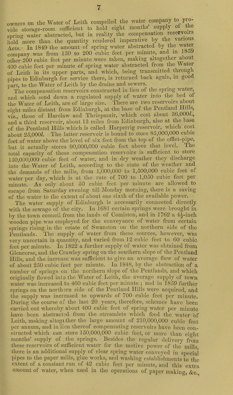 owners on the Water of Leitli compelled the water company to pio- vido storage-room sufficient to hold eight mouths' supply oi tlie sprino- water abstracted, but in reality the compensation reservoirs hold more than the quantity rendered imperative by the various Acts.- In 1849 the amount of spring water abstracted by the water company was from 150 to 200 cubic feet per minute, and m 1859 other 200 cubic feet per minute were taken, making altogether about 400 cubic feet per minute of spring water abstracted from the Water of Leith in its upper parts, and which, bemg transmitted through pipes to Edinburgh for service there, is returned back again, in good part, to the Water of Leith by the di'ains and sewers. The compensation reservoii'S constructed in lieu of the spring water, and which send down a regulated supply of water into the bed of the Water of Leith, are of large size. There are two reservoirs about eight miles distant from Edinburgh, at the base of the Peutland Hills, vS., those of Harelaw and Thriepmuir, Avhich cost about 36,000L, and a third reservoir, about 13 miles from Edinburgh, also at the base of the Pentland Hills which is called Harperrig reservoir, which cost about 25,000/. The latter reservoir is bound to store 85,000,000 cubic feet of water above the level of six feet from the top of the offlet-pipe, but it actually stores 90,000,000 cubic feet above that_ level. The total capacity of these compensation reservoirs is sufficient to store 150,000^000 cubic feet of water, and in dry Aveather they discharge into the Water of Leith, according to the state of the weather and the demands of the mills, from 1,000,000 to 1,500,000 cubic feet of water per day, which is at the rate of 700 to 1,050 cubic feet per minute. As only about 50 cubic feet per minute are allowed to escape from Saturday evening till Monday morning, there is a saving of the water to the extent of about one sixth of the available power. The water supply of Edinburgh is necessarily connected directly with the sewage of the city. In 1681 certain springs were brought in by the town council from the lands of Comiston, and in 1762 a 4i-inch wooden pipe was employed for the conveyance of water fi-om certain springs rising in the estate of Swanstou on the northern side of the Pentlands. The supply of water from these sources, however, was very uncertain in quantity, and varied from 12 cubic feet to 60 cubic feet per minute. In 1822 a further supply of water was obtained from Glencorse, and the Crawley spring on the southern slope of the Pentland Hills, and the increase was sufficient to give an average flow of water of about 250 cubic feet per minute. In 1848, by the abstraction of a number of springs on the northern slope of the Pentlands, and which origiually flowed into the Water of Leith, the average supply of town water Avas increased to 460 cubic feet per minute ; and in 1859 further springs on the north 3rn side of the Pentland Hills were acquired, and the supply was increased to upwards of 700 cubic feet per minute. During the course o't' the last 20 years, therefore, schemes have been carried out whereby about 400 cubic feet of spring water per minute have been abstracttsd from the streamlets wliich feed the water of Leith, making altogl ther the large amount of 210,000,000 cubic feet per annum, and in lii;u thereof compensating reservoirs have been con- structed Avhich can store 150,000,000 cubic feet, or more than eio-ht months' supply of the springs. Besides the regular delivery from these reservoirs of sufficient water for the motive power of the mills there is an additional supply of clear spring Avater conveyed in special pipes to the paper mills, glue works, and Avashing establishments to the extent of a constant run of 42 cubic feet per minute, and this extra amount of Avater, AA'hen used in the operations of paper making, &c,'