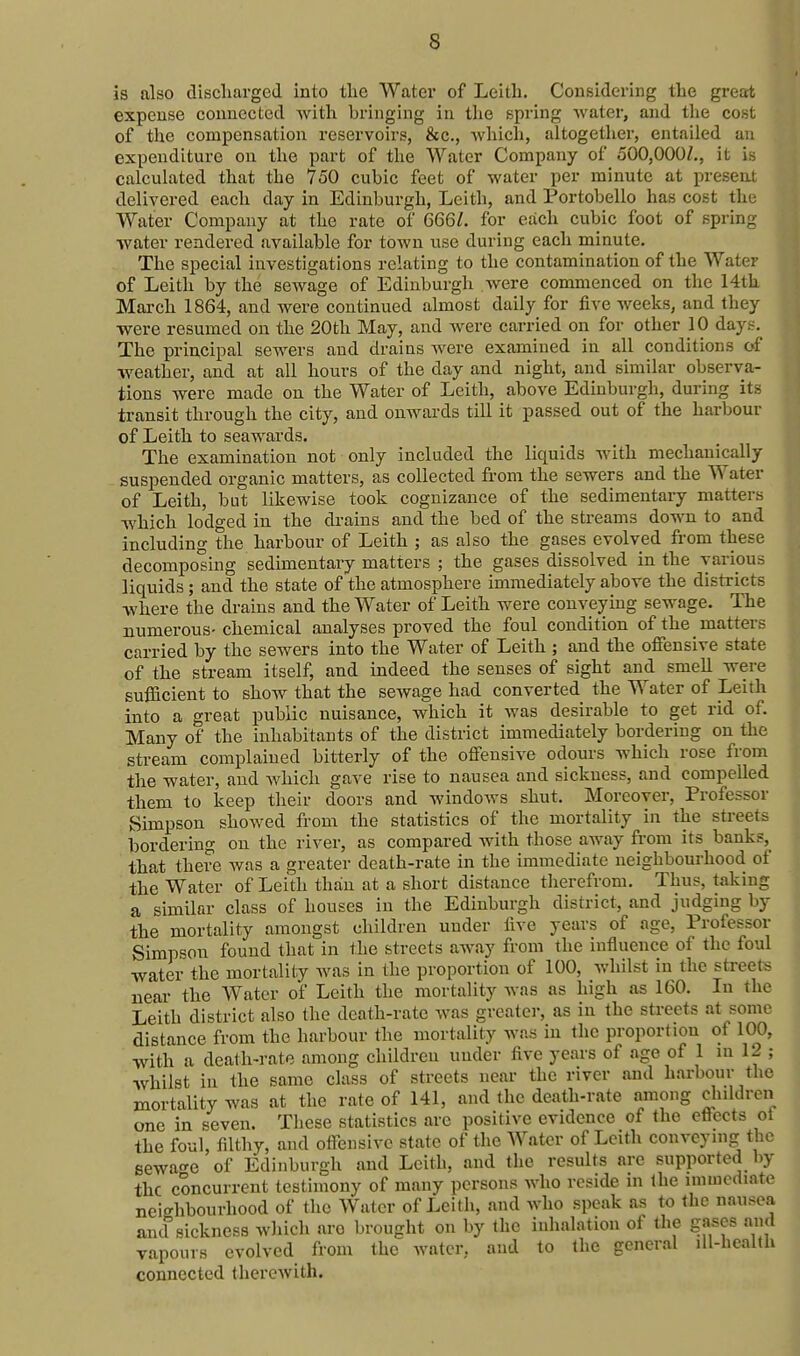 is also discharged into tlie Water of Leith. Considering tlie great expense connected with bringing in the spring water, and the cost of tlie compensation reservoirs, &c., which, altogether, entailed an expenditure on the part of the Water Company of oOO,OOOZ., it is calculated that the 750 cubic feet of water per minute at present delivered each day in Edinburgh, Leith, and Portobello has cost the Water Company at the rate of 666/. for each cubic foot of spring water rendered available for town use during each minute. The special investigations relating to the contamination of the Water of Leith by the sewage of Edinburgh were commenced on the 14th March 1864, and were continued almost daily for five weeks, and they were resumed on the 20th May, and Avere carried on for other 10 days. The principal sewers and drains Avere examined in all conditions of weather, and at all hours of the day and night, and similar observa- tions were made on the Water of Leith, above Edinburgh, during its transit through the city, and onwai'ds till it passed out of the harbour of Leith to seawards. The examination not only included the liquids with mechanically suspended organic matters, as collected from the sewers and the Water of Leith, but likewise took cognizance of the sedimentary matters which lodged in the drains and the bed of the streams down to and including the harbour of Leith ; as also the gases evolved from these decomposing sedimentaiy matters ; the gases dissolved in the various liquids; and the state of the atmosphere immediately above the districts where the drains and the Water of Leith were conveying sewage. The numerous- chemical analyses proved the foul condition of the matters carried by the sewers into the Water of Leith ; and the offensive state of the stream itself, and indeed the senses of sight and smell were sufficient to show that the sewage had converted the Water of Leith into a great public nuisance, which it was desirable to get rid of. Many of the inhabitants of the district immediately bordering on the stream complained bitterly of the offensive odours which rose from the water, and which gave rise to nausea and sickness, and compelled them to keep their doors and windows shut. Moreover, Professor Simpson showed from the statistics of the mortality in the streets bordering on the river, as compared with those away from its banks, that there was a greater death-rate in the immediate neighbourhood of the Water of Leith than at a short distance therefrom. Thus, taking a similar class of houses in the Edinburgh district, and judging by the mortality amongst children under five years of age, Professor Simpson found that in the streets aAvay from the influence of the foul water the mortality was in the proportion of 100, whilst in the streets near the Water of Leith the mortality Avas as high as 160. In the Leith district also the death-rate was greater, as in the streets at some distance from the harbour the mortality was in the proportion of 100, with a death-rate among children under five years of age of 1 in 12 ; whilst in the same class of streets near the river and harbour the mortality was at the rate of 141, and the death-rate among children one in seven. These statistics are positive evidence of the eflects ol the foul, filthy, and offensive state of the AVater of Lcith conveying the sewa^^e of Edinburgh and Leith, and the results are supported by the concurrent testimony of many persons who reside m the immediate neighbourhood of the Water of Leith, and who speak as to the nausea and sickness wliich aro brought on by the inhalation of the gases and vapours evolved from the water, and to the general lU-healtli connected therewith.