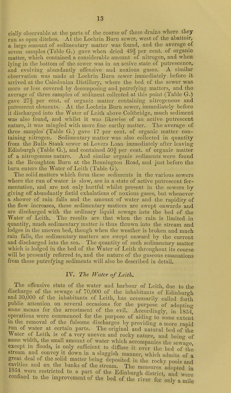 cially observable nt tlio parts of the course of these drains where they run as open ditches. At the Loclirin Burn sewer, west of the abattoir, a large amount of sedimentary matter Avas found, and the average of seven samples (Table Gr.) gave when dried 49f per cent, of organic matter, which contained a considerable amount of nitrogen, and when lying in the bottom of the sewer was in an active state of putrescence, and evolving abundantly offensive and noxious gases. A similar observation Avas made at Lochrin Burn sewer immediately before it arrived at the Caledonian Distillery, where the bed of the sewer was more or less covered by decomposing and putrefying matters, and the average of thi'ee samples of sediment collected at this point (Table G.) gave 27f per cent, of organic matter containing uitrogenous and putrescent elements. At the Lochrin Burn sewer, immediately before it discharged into the Water of Leith above Coltbridge, much sediment was also found, and whilst it was likewise of an active putrescent nature, it was mingled with more fine earthy matter. The average of. three samples' (Table G.) gave 17 per cent, of organic matter con- taining nitrogen. Sedimentary matter was also collected in quantity from the Bulls Stank sewer at Lovers Loan immediately after leaving Edinburgh (Table Gr.), and contained oO| per cent, of organic matter of a nitrogenous nature. And similar organic sediments were found in the Broughton Burn at the Bennington Road, and just before the burn enters the Water of Leith (Table G). The solid matters which form these sediments in the various sewers where the run of Avater is slow, are in a state of active putrescent fer- mentation, and are not only hurtful whilst present in the sewers by giving off abundantly fcetid exhalations of noxious gases, but whenever a shower of rain falls and the amount of water and the rapidity of the flow increases, these sedimentary matters are swept onwards and are discharged with the ordinary liquid sewage into the bed of the Water of Leith. The results are that when the i-ain is limited in quantity, much sedimentary matter is thus thrown into the stream and lodges in the uneven bed, though when the weather is broken and much rain falls, the sedimentary matters are swept onward by the current and discharged into the sea. The quantity of such sedimentary matter which is lodged in the bed of the Water of Leith throughout its course will be presently referi-ed to, and the nature of the gaseous emanations from those putrefying sediments will also be described in detail. IV. The Water of Leith. The offensive state of the water and harbour of Leith, due to the discharge of the sewage of 70,000 of the inhabitants of Edinburgh and 30,000 of the inhabitants of Leith, has necessarily called forth public attention on several occasions for the purpose of adoptiuo- some means for the arrestment of the evil. Accordingly^ in lS5i operations were commenced for the purpose of aiding to some extent in the removal of the fulsome discharges by providing a more rapid run of water at certain parts. The original and natural bed of the Water of Leith is of a very uneven and rocky nature, and beino- of some width, the small amount of water which accompanies the sewage except in floods, is only sufficient to diffuse it over the bed of tlie stream and convey it down in a sluggish manner, which admits of a great deal of the solid matter being deposited in tho rocky pools and cavities and on the banks of the stream. The measures adopted n Jonfi T'f '-^ I'^'i of tl^e Edinburgli district, and were confined to tho improvement of the bed of the river for only a mile