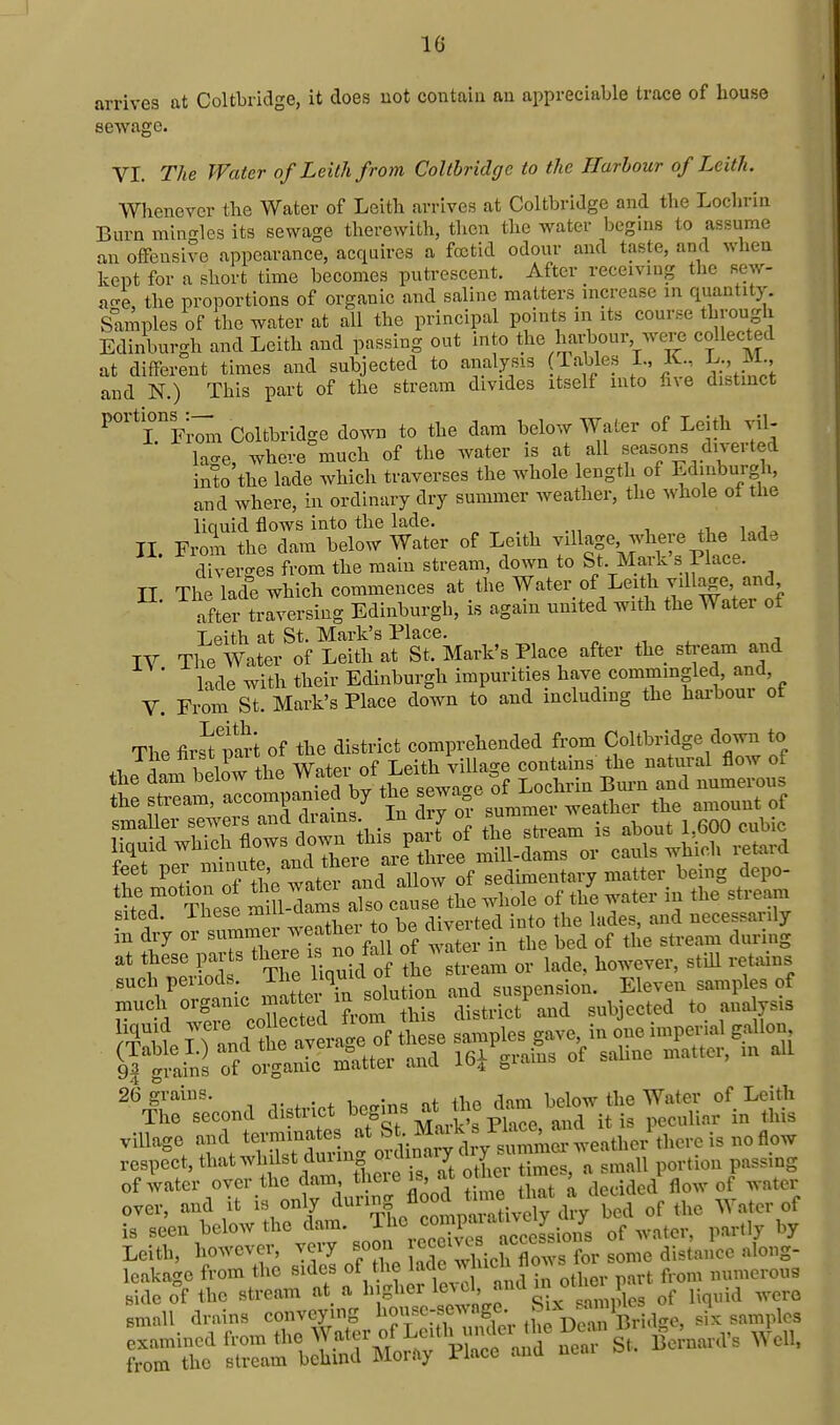arrives at Coltbridge, it does uot contaiu an appreciable trace of house sewage. VI. The Water ofLeilhfrom Coltbridge to the Harbour of Leith. Whenever the Water of Leith arrives at Coltbridge and the Lochrin Burn min<Tles its sewage therewith, then the water begins to assume an offensive appearance, acquires a foetid odour and taste, and when kept for a short time becomes putrescent. After receiving the sew- a4 the proportions of organic and saline matters increase in quantity. Samples of the water at all the principal points in its course through Edinburgh and Leith and passing out into t>e harbour, were collected at different times and subjected to analysis (Tables L, K. L. M and N.) This part of the stream divides itself into fne distinct ^'^'rriw Coltbridge down to the dam below Water of Leith vil- lao-e, where much of the Avater is at all Beasons diverted into the lade which traverses the whole length of Edinburgh, and where, in ordinary dry summer weather, the whole of the liciuid flows into the lade. ^i, i j II. From the dam below Water of Leith village where the lade diverges from the main stream, down to St. Mark's Place. II The lade which commences at the Water of Leith vill^e and after traversing Edinburgh, is again umted with the Water of Leith at St. Mark's Place. IV The Water of Leith at St. Mark's Place after the sti'eam and ' Hde with their Edinburgh impurities have commmgled, and, V. Fi-om St. Mark's Place down to and including the hai-bour of The firs^t mrt of the district comprehended from Coltbridge down to the dam below the Water of Leith village contains the natural flow of S: ^^^f^ the SSHSS-th^^ sited. These mi l aams ^-^.^,.^^^1 j^to the lades, and necessarily in dry or summei ^^e^*^ J an e ^^^^^^ tll^^: tTc Uqu /o he'^tream or lade, however, still retains such pel lods. J-^^e ^^qu suspension. Eleven samples of much organic ^^'^^f i 'u soiutio ^ subjected to analysis 26 grains. . •, • „4. cUm liplow the Water of Leith The second district ^^Sms ^t the dan. bd^^^^^^^^ N .^^ ^^^.^ village and t^-^^^^^^^^L^^^^^^ ^^.^^ respect, that whilst duiing ^f^^^J J j portion passing of water over the dam there is, at otliei t me i ^^^^ ^^^^^ over, and it is only ^^^^/°,tpSi^Sy dry bed of the Water of is seen below the dam. The cmnpaiali^eiy y Leith, howe.-er, very soon « .^^J'^^for some distance along- Icakage from the sides ? ifl^.^ and in other part from numerous
