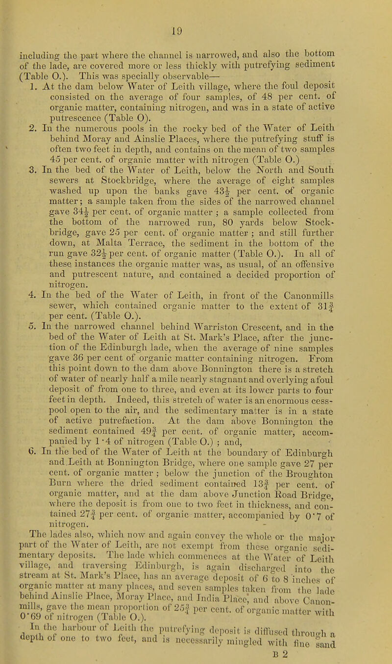 including the patt where tlie channel is narrowed, and also the bottom of the lade, arc covered more or less thickly with putrefying sediment (Table 0.)- This was specially observable— 1. At the dam below Water of Leith village, where the foul deposit consisted on the average of four samples, of 48 per cent, of organic matter, containing nitrogen, and was in a state of active putrescence (Table 0). 2. In the numerous pools in the rocky bed of the Water of Leith behind Moray and Ainslie Places, where the putrefying stuff is often two feet in depth, and contains on the mean of two samples 45 per cent, of organic matter with nitrogen (Table O.) 3. In the bed of the Water of Leith, below the North and South sewers at Stockbridge, where the average of eight samples washed up upon the banks gave 43-g- per cent, of organic matter; a sample taken from the sides of the narrowed channel gave 34-|- per cent, of organic matter ; a sample collected from the bottom of the narrowed run, 80 yards below Stock' bridge, gave 25 per cent, of organic matter ; and still further down, at Malta Terrace, the sediment in the bottom of the run gave 32^ per cent, of organic matter (Table O.). In all of these instances the organic matter was, as usual, of an olFensive and putrescent nature, and contained a decided pi'oportion of nitrogen. 4. In the bed of the Water of Leith, in front of the Canonmills sewer, which contained organic matter to the extent of 31f per cent. (Table O.). 5. In the narrowed channel behind Warriston Crescent, and in the bed of the Water of Leith at St. Mark's Place, after the junc- tion of the Edinburgh lade, when the average of nine samples gave 36 per cent of organic matter containing nitrogen. From this point down to the dam above Bennington there is a stretck of water of nearly half a mile nearly stagnant and overlying afoul deposit of from one to three, and even at its lower parts to four feet in depth. Indeed, this stretch of water is an enormous cess- pool open to the air, and the sedimentary matter is in a state of active putrefaction. At the dam above Bennington the sediment contained 49| per cent, of organic mattei-, accom- panied by 1 - 4 of nitrogen (Table 0.) ; and, G. In the bed of the Water of Leith at the boundary of Edinbui'gh and Leith at Bonniugton Bridge, Avhere one sample gave 27 per cent, of organic matter ; below the junction of the Broughton Burn where the dried sediment contained 13| ])er cent, of organic matter, and at the dam above Junction Road Bridge, where the deposit is from one to two feet in thickness, and con- tained 27| per cent, of organic matter, accompanied by 07 of nitrogen. The lades also, which now and again convey tlic whole or tlie mnjor part of the Water of Leith, arc not exempt from these organic sedi- mentary deposits. The lade wliich commences at the Watei- of Leith village, and traversing Edinl)urgh, is again discharged into the stream at St. Mark's Place, has an avernge deposit of 6 to 8 inches of organic matter at many places, and seven samples taken fi-oni the lade behind Ainslie Place, Moray Place, and India Place, and above Cauon- S?^' g^^V  ''/a' ^'2'^' P*^'- «^»^- of organic matter with 0 69 ot nitrogen (lable O.). din/n? ^'''^T'f ^f'l' ^''^P^'-*^^)'!.? ^^Vosh is diffused through a depth of one to two feet, and is necessarily mingled with fine smid hue sand B 2