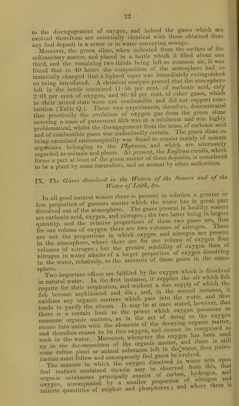 to the disengagement of oxygen, and indeed the gases which are evolved therefrom are essentially identical with those obtained from any foul deposit in a sewer or in water conveying sewage. Moreover, the green slime, when collected from the surface of the sedimentary matter, and placed in a bottle which it filled about one third, and the remaining two thirds being left as common air, it was found that in 40 hours the composition of the atmosphere had so materially changed that a lighted taper was immediately extinguished on being introduced. A chemical analysis proved tliat the atmosphere left in the bottle contained 11-56 per cent, of carbonic acid, only 2-01 per cent, of oxygen, and 86 -43 per cent, of other gases, which in their mixed state were not combustible and did not support com- bustion (Table Q.). These two experiments, therefore, demonstra,ted that practically the evolution of oxygen gas from the green slime covering a mass of putrescent filth was at a minimum and was highly probleniatical, whilst the disengagement from the mass^ of carbonic acid and of combustible gases was undoubtedly certain. The green slmie on being examined microscopically was found to consist mamly of minute organisms belonging to the PTiytozoa, and which are alternately, regarded as auimals and plants. At present, the Euglena viridis, which fofms a part at least of the green matter of these deposits, is considered to be a plant by some naturalists, and an animal by other authorities. IX. The Gases dissolved in the Waters of the Sewers and of the Water of Leith, <§-c. In all good natural waters there is present in solution a greater or less proportion of gaseous matter which the water has m great pait dfs ofved out of the^tmosphere. The gases present in healthy waters are carbonic acid, oxygen, and nitrogen; the two latter being in large, quantity, and the relative proportions of these two for one volume of oxygen there are two volumes of nitrogen. The==c e not the proportffns in which oxygen --^-''^^f-^^l'^r in the atmosphere, where there are for one volume of oxygen oiu volumes of nitrogen ; but the greater solubihty of oxygen than of nitrogen in watei^dmits of a larger proportion of oxygen ^s.ol^ig in the water, relatively, to the amounts of these gases in the -atmo Tw'; important offices are fulfilled by the oxygen which is dissolved in ncXral water. In tlie first instance, it supplies the air which fi.h toe L retain limit to .he power oxygen posse.- » s :tz o-^e up in the decomposition of the organic matter and hetc some refuse plant or animal substance eft m jhe^watei then putre faction must follow and consequently f^^. g«f ^'^j! , ,cts upon The manner in which the oxygen dissolved m wato ac s upoi foul matters contained therein may be observed ^^^^^^^'^^ organic substances principally consist of .'^^^^^^^ and oxygen, accompanied by a smaller l^P^^ ° d w^ere te^ i« minute quantities of sulphur and phosphorus ; and wiiere