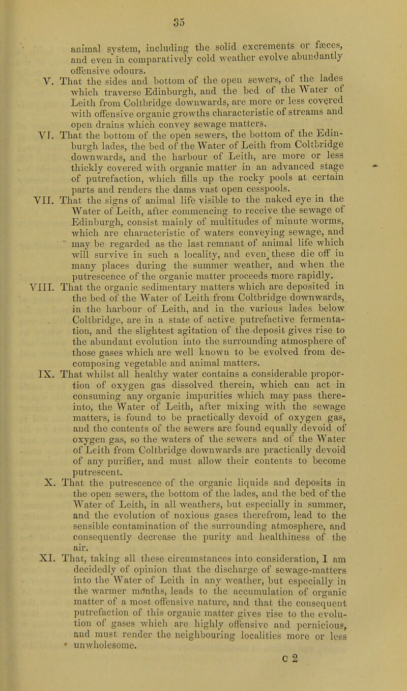 animal system, iuclucliug the solid excrements or feces, and even in comparatively cold weather evolve abundantly offensive odours. V. That the sides and bottom of the open sewers, of the lades Avhich traverse Edinburgh, and the bed of the Water of Leith from Coltbridge downwards, are more or less covered Avith offensive organic growths characteristic of streams and open drains which convey sewage matters. Vr. That the bottom of the open sewers, the bottom of the Edin- burgh lades, the bed of the Water of Leith from Coltbridge downwards, and the harbour of Leith, are more or less thickly covered with organic matter in an advanced stage of putrefaction, which fills up the rocky pools at certain parts and renders the dams vast open cesspools. VIT. That the signs of animal life visible to the naked eye in the Water of Leith, after commencing to receive the sewage of Edinburgh, consist mainly of multitudes of minute worms, which are characteristic of waters conveying sewage, and may be regarded as the last remnant of animal life which will survive in such a locality, and even^ these die off in many places during the summer weather, and when the putrescence of the organic matter proceeds more rapidly. VIII. That the organic sedimentary matters which are deposited in the bed of the Water of Leith from Coltbridge downwards, in the harbour of Leith, and in the various lades below Coltbridge, are in a state of active putrefactive fermenta- tion, and the slightest agitation of the deposit gives rise to the abundant evolution into the surrounding atmosphere of those gases which are well known to be evolved from de- composing vegetable and animal matters. IX. That whilst all healthy water contains a considerable propor- tion of oxygen gas dissolved therein, which can act in consuming any organic impurities which may pass there- into, the Water of Leith, after mixing with the sewage matters, is found to be practically devoid of oxygen gas, and the contents of the sewers are found equally devoid of oxygen gas, so the waters of the sewers and of the Water of Leith from Coltbridge downwards are practically devoid of any purifier, and must allow their contents to become putrescent. X. That the ptitrescence of the organic liquids and deposits in the open sewers, the l)ottom of the lades, and the bed of the Water of Leith, in all weathers, but especially in summer, and the evolution of noxious gases therefrom, lead to the sensible contamination of the surrounding atmosphere, and consequently decrease the purity and healthiness of the air. XI. That, taking all these cii'cumstances into consideration, I am decidedly of opinion that the discharge of sewage-matters into the Water of Leith in any Aveather, but especially in the warmer mCJnths, leads to the accumulation of organic matter of a most offensive nature, and that the consequent putrefaction of this organic matter gives rise to the evolu- tion of gases whicli are highly offensive and pernicious, and must render the neighbouring localities more or less • uuAvholesome. c 2