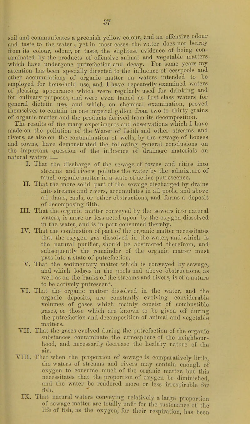 soU and communicates a greenish yellow colour, and an offensive odour and taste to the water ; yet in most cases the Avater docs not betray from its colour, odour, or taste, the slightest evidence of being con- taminated by the products of offensive animal and vegetable matters which have undergone putrefaction and decay. For some years my attention has been specially directed to the influence of cesspools ai>d other accumulations of organic matter on waters intended to be employed for household use, and I have repeatedly examined waters of pleasing appearance Avhich were i-egularly used for drinking and for culinary purposes, and were even famed as first class waters for general dietetic use, and which, on chemical examination, proved themselves to contain in one imperial gallon from two to thirty grains of organic matter and the products deiived from its decomposition. The results of the many experiments and observations which I have made on the pollution of the Water of Leith and other streams and rivers, as also on the contamination of wells, by the sewage of houses and towns, have demonstrated the following general conclusions on the important question of the influence of drainage materials on natural waters :— I. That the discharsre of the sewaoe of towns and cities into streams and rivers pollutes the VN^ater by the admixture of much organic matter in a state of active putrescence. II. That the more solid part of the sewage discharged by drains into streams and rivers, accumulates in all pools, and above all dams, cauls, or other obstructions, and forms a deposit of decomposing filth. III. That the organic matter conveyed by the sewers into natural waters, is more or less acted upon by the oxygen dissolved in the water, and is in part consumed thereby. IV. That the combustion of part of the organic matter necessitates that the oxygen gas dissolved in the water, and Avhich is the natural purifier, should be abstracted therefrom, and subsequently the remainder of the organic matter must pass into a state of putrefaction. V. That the sedimentary matter which is conveyed by sewage, and which lodges in the pools and above obstructions, as well as on the banks of the streams and rivers, is of a nature to be actively putrescent. VI. That the organic matter dissolved in the Avater, and the organic deposits, are constantly cA'olving considerable volumes of gases Avhich mainly consist of combustible gases, or those which are kr.oAvn to be giA'eu off during the putrefaction and decomposition of animal and A'cgetable matters. VII. That the gases evolved during the putrefaction of the organic substances contaminate the atmosphere of the neighbour- hood, and necessarily decrease the healthy nature of the air. VIII. Tliat Avhen the proportion of scAvage is comparatively little, the Avaters of streams and rivers may contain enough of oxygen to consume much of the organic matter, but this necessitates that the proportion of oxygen be diminished and the Avater be rendered more or less irrespirable for fish. IX. That natural Avaters conveying relatively a large proportion of scAvage matter are totally unfit for the sustenance of the life of fish, as the oxygen, for their respiration, has been