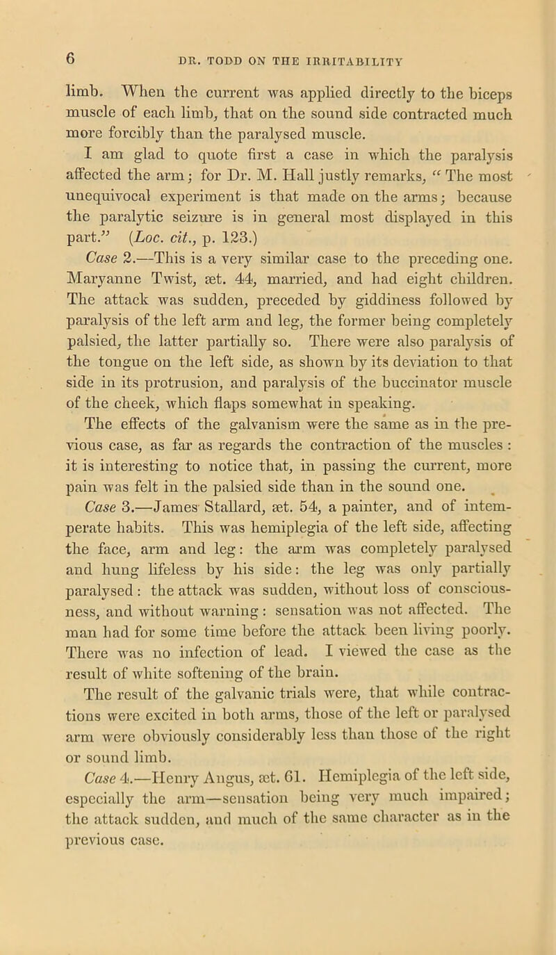 limb. When the current was applied directly to the biceps muscle of each limb, that on the sound side contracted much more forcibly than the paralysed muscle. I am glad to quote first a case in which the paral3'^sis affected the arm; for Dr. M. Hall justly remarks, “ The most unequivocal experiment is that made on the arms; because the paralytic seizure is in general most displayed in this part.^^ {Loc. cit., p. 123.) Case 2.—This is a very similar case to the preceding one. Maryanne Twist, set. 44, married, and had eight children. The attack was sudden, preceded by giddiness followed by paralysis of the left arm and leg, the former being completely palsied, the latter partially so. There were also paralysis of the tongue on the left side, as shown by its deviation to that side in its protrusion, and paralysis of the buccinator muscle of the cheek, which flaps somewhat in speaking. The effects of the galvanism were the same as in the pre- vious case, as far as regards the contraction of the muscles : it is interesting to notice that, in passing the current, more pain was felt in the palsied side than in the sound one. Case 3.—James Stallard, set. 54, a painter, and of intem- perate habits. This was hemiplegia of the left side, affecting the face, arm and leg: the arm was completely paralysed and hung lifeless by his side: the leg ivas only partially paralysed : the attack was sudden, without loss of conscious- ness, and without warning : sensation was not affected. The man had for some time before the attack been living poorly. There was no infection of lead. I viewed the case as the result of white softening of the brain. The result of the galvanic trials were, that while contrac- tions were excited in both arms, those of the left or paralvsed arm were obviously considerably less than those of the right or sound limb. Case 4.—Henry Angus, act. 61. Hemiplegia of the left side, especially the arm—sensation being very much impaired; the attack sudden, and much of the same character as in the previous case.