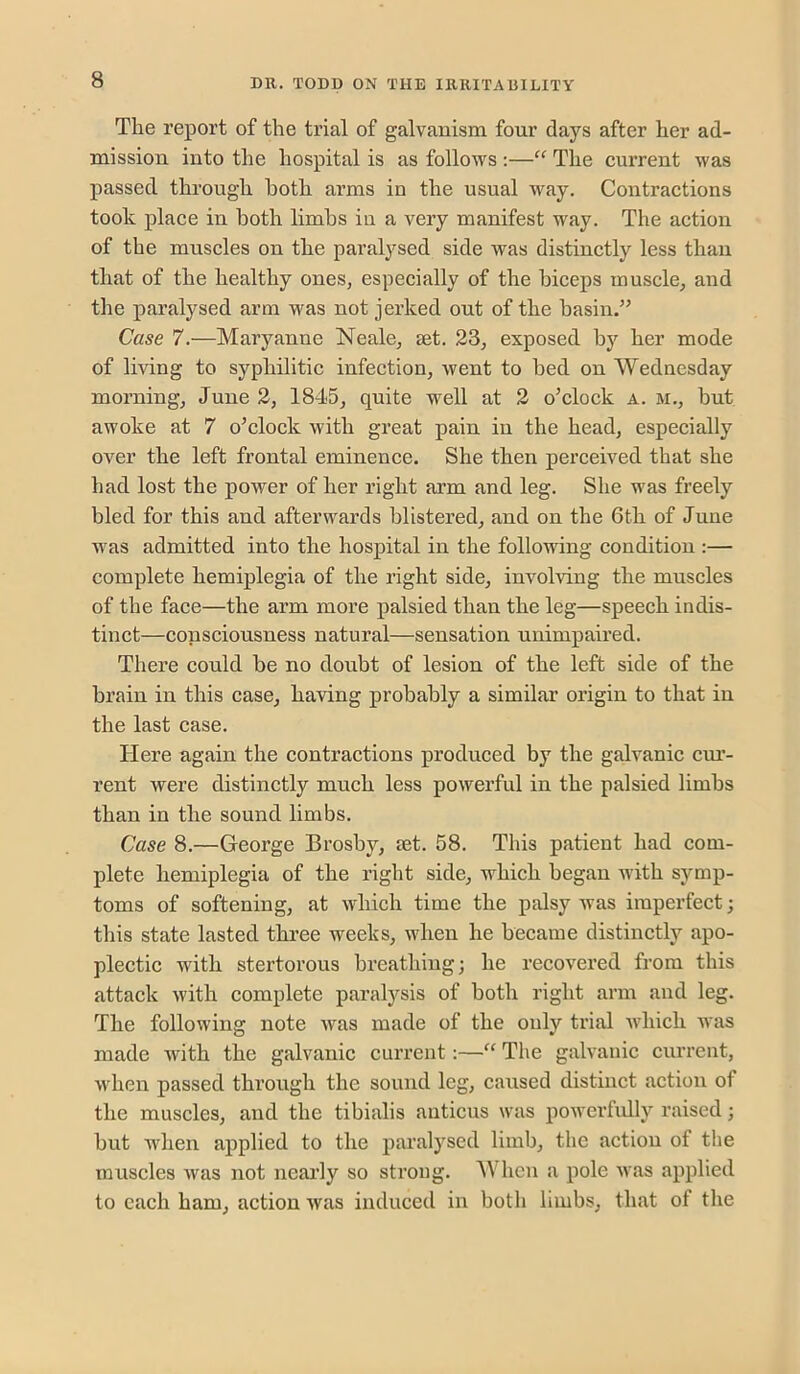 The report of the trial of galvanism four days after her ad- mission into the hospital is as follows :—“ The current was passed through both arms in the usual way. Contractions took place in both limbs in a very manifest way. The action of the muscles on the paralysed side was distinctly less than that of the healthy ones^ especially of the biceps muscle^ and the paralysed arm was not jerked out of the basin.” Case 7.—Maryanne Neale^ set. 23, exposed by her mode of living to syphilitic infection, went to bed on Wednesday morning, June 2, 1845, quite w^ell at 2 o’clock a. m., hut awoke at 7 o’clock with great pain in the head, especially over the left frontal eminence. She then perceived that she had lost the power of her right arm and leg. She was freely bled for this and afterwards blistered, and on the 6th of June was admitted into the hospital in the following condition :— complete hemiplegia of the right side, involving the muscles of the face—the arm more palsied than the leg—speech indis- tinct—consciousness natural—sensation unimpaired. There could be no doubt of lesion of the left side of the brain in this case, having probably a similar origin to that in the last case. Here again the contractions produced by the galvanic cur- rent were distinctly much less powerful in the palsied limbs than in the sound limbs. Case 8.—George Brosby, let. 58. This patient had com- plete hemiplegia of the right side, which began with symp- toms of softening, at which time the palsy was imperfect; this state lasted three weeks, when he became distinctly apo- plectic with stertorous breathing; he recovered from this attack with complete paralysis of both right arm and leg. The following note was made of the only trial Avhich Avas made Avith the galvanic current:—“ The galvanic current, Avhen passed through the sound leg, caused distinct action of the muscles, and the tibialis auticus was poAverfully raised; but when applied to the paralysed limb, the action of the muscles Avas not nearly so strong. hen a pole Avas applied to each ham, action Avas induced in both limbs, that of the