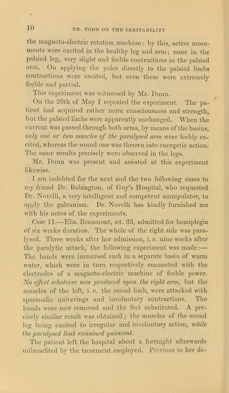 the magneto-electric rotation machine: by this^ active move- ments were excited in the healthy leg and arm; none in the palsied leg, very slight and feeble contractions in the palsied arm. On applying the poles directly to the palsied limbs contractions Avere excited, but even these Avere extremely feeble and partial. This experiment Avas Avitnessed by Mr. Dunn. On the 26th of May I repeated the experiment. The pa- tient had acquired rather more consciousness and strength, hut the palsied limbs were apparently unchanged. When the current Avas passed through both arms, by means of the basins, only one or tivo muscles of the paralysed arm were feeblv ex- cited, Avhereas the sound one was throAvn into energetic action. The same results precisely were observed in the legs. Mr. Dunn was present and assisted at this experiment likeAvise. I am indebted for the next and the two folloAving eases to my friend Dr. Babington, of Guy’s Hospital, Avho requested Dr. Novelli, a A^ery intelligent and competent manipulator, to apply the galvanism. Dr. Novelli has kindly funiished me AAdth his notes of the experiments. Case 11.—Eliz. Beaumont, mt. 33, admitted for hemiplegia of six Aveeks duration. The whole of the right side was para- lysed. Three Aveeks after her admission, i. e. nine weeks after the paralytic attack, the folloAving experiment was made:— The hands were immersed each in a separate basin of warm water, Avhich were in turn respectively connected AA'ith the electrodes of a magneto-electric machine of feeble power. No effect whatever was produced upon the right arm, hut the muscles of the left, i. e. the sound limb, Avere attacked Avith spasmodic quiverings and involuntary contractions. The hands Avere noAv removed and the feet substituted. A pre- cisely similar result Avas obtained ; the muscles of the sound leg being excited to irregular and involuntary action, while the paralysed limb remained quiescent. Tlic patient left the hospital about a fortnight afterAvards Ain])euehtcd by the treatment employed. Previous to her dc-