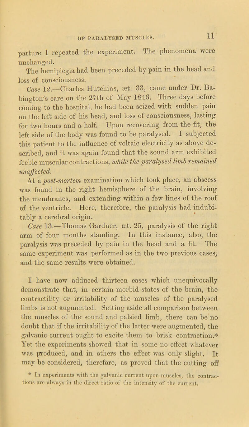 partuve I repeated the experiment. The phenomena were unchanged. The hemiplegia had been preceded by pain in the head and loss of consciousness. Case 12.—Charles Hutchins, set. 33, came under Dr. Ba- bington’s care on the 27th of May 1846. Three days before coming to the hospital, he had been seized with sudden pain on the left side of his head, and loss of consciousness, lasting for two hours and a half. Upon recovering from the fit, the left side of the body was found to be paralysed. I subjected this patient to the influence of voltaic electricity as above de- scribed, and it was again found that the sound arm exhibited feeble muscular contractions, while the paralysed limb remained unaffected. At a post-mortem examination which took place, an abscess was found in the right hemisphere of the brain, involving the membranes, and extending within a few lines of the roof of the ventricle. Here, therefore, the paralysis had indubi- tably a cerebral origin. Case 13.—Thomas Gardner, set. 25, paralysis of the right arm of four months standing. In this instance, also, the paralysis was preceded by pain in the head and a fit. The same experiment was performed as in the two previous cases, and the same results were obtained. I have now adduced thirteen cases which unequivocally demonstrate that, in certain morbid states of the brain, the contractility or irritability of the muscles of the paralysed limbs is not augmented. Setting aside all comparison between the muscles of the sound and palsied limb, there can be no doubt that if the irritability of the latter were augmented, the galvanic current ought to excite them to brisk contraction.* Yet the experiments showed that in some no effect Avhatever was irroduced, and in others the effect Avas only slight. It may be considered, therefore, as proA-ed that the cutting off’ * In experiments with the galvanic cun-ent upon muscles, the contrac- tions are always in the direct ratio of the intensity of the current.