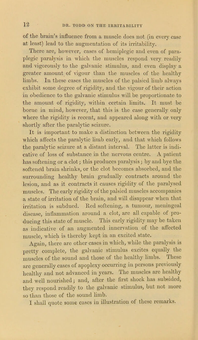 of the brain’s influence from a muscle does not (in every case at least) lead to the augmentation of its irritability. There are, however, cases of hemiplegic and even of para- plegic paralysis in which the muscles respond very readily and vigorously to the galvanic stimulus, and even display a greater amount of vigour than the muscles of the healthy limbs. In these cases the muscles of the palsied hmb always exhibit some degree of rigidity, and the idgour of their action in obedience to the galvanic stimulus will be proportionate to the amoimt of rigidity, within certain limits. It must be borne in mind, however, that this is the case generally only where the rigidity is recent, and appeared along with or very shortly after the paralytic seizure. It is important to make a distinction between the rigidity which affects the paralytic limb early, and that which follows the paralytic seizure at a distant interval. The latter is indi- cative of loss of substance in the nervous centre. A patient has softening or a clot; this produces paralysis; by and bye the softened brain shrinks, or the clot becomes absorbed, and the surrounding healthy brain gradually contracts around the lesion, and as it contracts it causes rigidity of the paralysed muscles. The early rigidity of the palsied muscles accompanies a state of irritation of the brain, and wiU disappear when that irritation is subdued. Red softening, a tumour, meningeal disease, inflammation around a clot, are all capable of pro- ducing this state of muscle. This early rigidity may be taken as indicative of an augmented innervation of the affected muscle, which is thereby kept in an excited state. Again, there are other cases in which, while the paralysis is pretty complete, the galvanic stimulus excites equally the muscles of the sound and those of the healthy limbs. These are generally cases of apoplexy occiuTing in persons previously healthy and not advanced in yeai’S. The muscles are healthy and well nourished; and, after the first shock has subsided, they respond readily to the galvanic stimulus, but not more so than those of the sound limb. I shall quote some cases in illustration of these remarks.