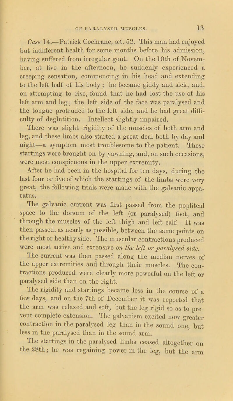 Case 14,—Patrick Cochrane^ set. 52. This man had enjoyed hut indiflFerent health for some months before his admission, ha-vung suffered from irregular gout. On the 10th of Novem- ber, at five in the afternoon, he suddenly experieneed a creeping sensation, commencing in his head and extending to the left half of his body; he became giddy and sick, and, on attempting to rise, found that he had lost the use of his left arm and leg; the left side of the face was paralysed and the tongue protruded to the left side, and he had great diffi- culty of deglutition. Intellect slightly impaired. There was slight rigidity of the muscles of both arm and leg, and these limbs also started a great deal both by day and night—a symptom most troublesome to the patient. These startings were brought on by yawning, and, on such occasions, were most conspicuous in the upper extremity. After he had been in the hospital for ten days, during the last four or five of which the startings of the limbs were very great, the following trials were made with the galvanic appa- ratus. The galvanic current was first passed from the popliteal space to the dorsum of the left (or paralysed) foot, and through the muscles of the left thigh and left calf. It was then passed, as nearly as possible, between the same points on the right or healthy side. The muscular contractions produced were most active and extensive on the left or paralysed side. The current was then passed along the median nerves of the upper extremities and through their muscles. The con- tractions produced were clearly more powerful on the left or paralysed side than on the right. The rigidity and startings became less in the course of a few days, and on the 7th of December it was reported that the arm was relaxed and soft, but the leg rigid so as to pre- vent complete extension. The galvanism excited now greater contraction in the paralysed leg than in the sound one, but less in the paralysed than in the sound arm. The startings in the paralysed limbs ceased altogether on the 28th; he was regaining power in the leg, but the arm