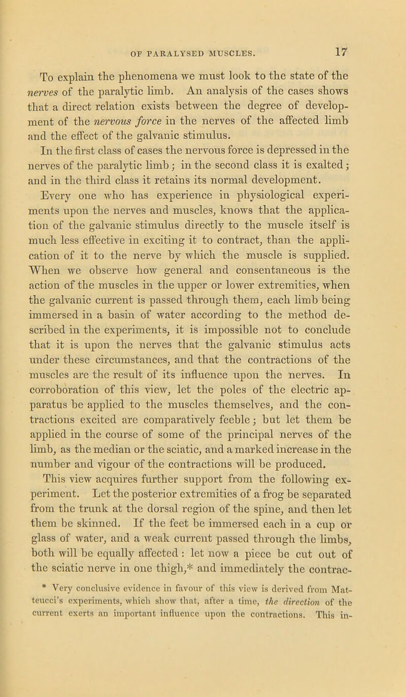 To explain the phenomena we must look to the state of the nerves of the pai’alytic limb. An analysis of the cases shows that a direct relation exists between the degree of develop- ment of the nervous force in the nerves of the affected limb and the effect of the galvanic stimulus. In the first class of cases the nervous force is depressed in the nerves of the paralytic limb; in the second class it is exalted; and in the third class it retains its normal development. Every one who has experience in physiological experi- ments upon the nerves and muscles^ knows that the applica- tion of the galvanic stimulus directly to the muscle itself is much less effective in exciting it to contract, than the appb- cation of it to the nerve by which the muscle is supplied. When we observe how general and consentaneous is the action of the muscles in the upper or lower extremities, when the galvanic cm’rent is passed through them, each limb being immersed in a basin of water according to the method de- scribed in the experiments, it is impossible not to conclude that it is upon the nerves that the galvanic stimulus acts under these circumstances, and that the contractions of the muscles are the result of its influence upon the nerves. In corroboration of this view, let the poles of the electric ap- paratus be applied to the muscles themselves, and the con- tractions excited are comparatively feeble; but let them be applied in the course of some of the principal nerves of the limb, as the median or the sciatic, and a marked increase in the number and vigour of the contractions will be produced. This view acquires further support from the following ex- periment. Let the posterior extremities of a fi’og be separated from the trunk at the dorsal region of the spine, and then let them be skinned. If the feet be immersed each in a cup or glass of water, and a weak current passed through the hmbs, both will be equally affected : let now a piece be cut out of the sciatic nerve in one thigh,* and immediately the contrac- • Very conclusive evidence in favour of this view is derived from Mat- teucci’s experiments, which show that, after a time, the direction of the current exerts an important influence upon the contractions. This in-