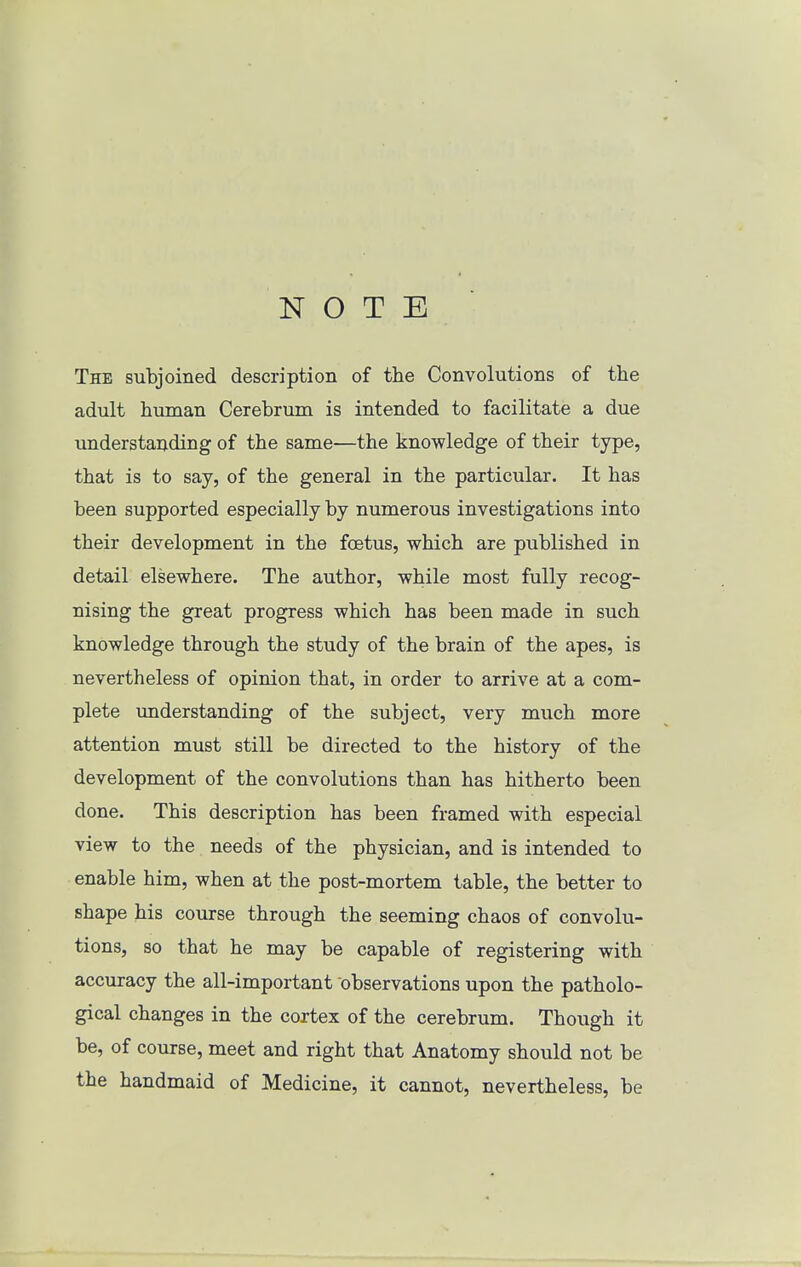 NOTE The subjoined description of the Convolutions of the adult human Cerebrum is intended to facilitate a due understanding of the same—the knowledge of their type, that is to say, of the general in the particular. It has been supported especially by numerous investigations into their development in the foetus, which are published in detail elsewhere. The author, while most fully recog- nising the great progress which has been made in such knowledge through the study of the brain of the apes, is nevertheless of opinion that, in order to arrive at a com- plete vmderstanding of the subject, very much more attention must still be directed to the history of the development of the convolutions than has hitherto been done. This description has been framed with especial view to the needs of the physician, and is intended to enable him, when at the post-mortem table, the better to shape his course through the seeming chaos of convolu- tions, so that he may be capable of registering with accuracy the all-important observations upon the patholo- gical changes in the cortex of the cerebrum. Though it be, of course, meet and right that Anatomy should not be the handmaid of Medicine, it cannot, nevertheless, be