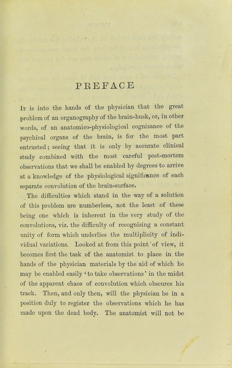 PEEFACE It is into the hands of the physician that the great problem of an organography of the brain-husk, or, in other words, of an anatomico-physiological cognizance of the psychical organs of the brain, is for the most part entrusted; seeing that it is only by accurate clinical study combined with the most careful post-mortem observations that we shall be enabled by degrees to arrive at a knowledge of the physiological significance of each separate convolution of the brain-surface. The difficulties which stand in the way of a solution of this problem are numberless, not the least of these being one which is inherent in the very study of the convolutions, viz. the difficulty of recognising a constant unity of form which underlies the multiplicity of indi- vidual variations. Looked at from this point' of view, it becomes first the task of the anatomist to place in the hands of the physician materials by the aid of which he may be enabled easily ' to take observations' in the midst of the apparent chaos of convolution which obscures his track. Then, and only then, will the physician be in a position duly to register the observations which he has made upon the dead body. The anatomist will not be