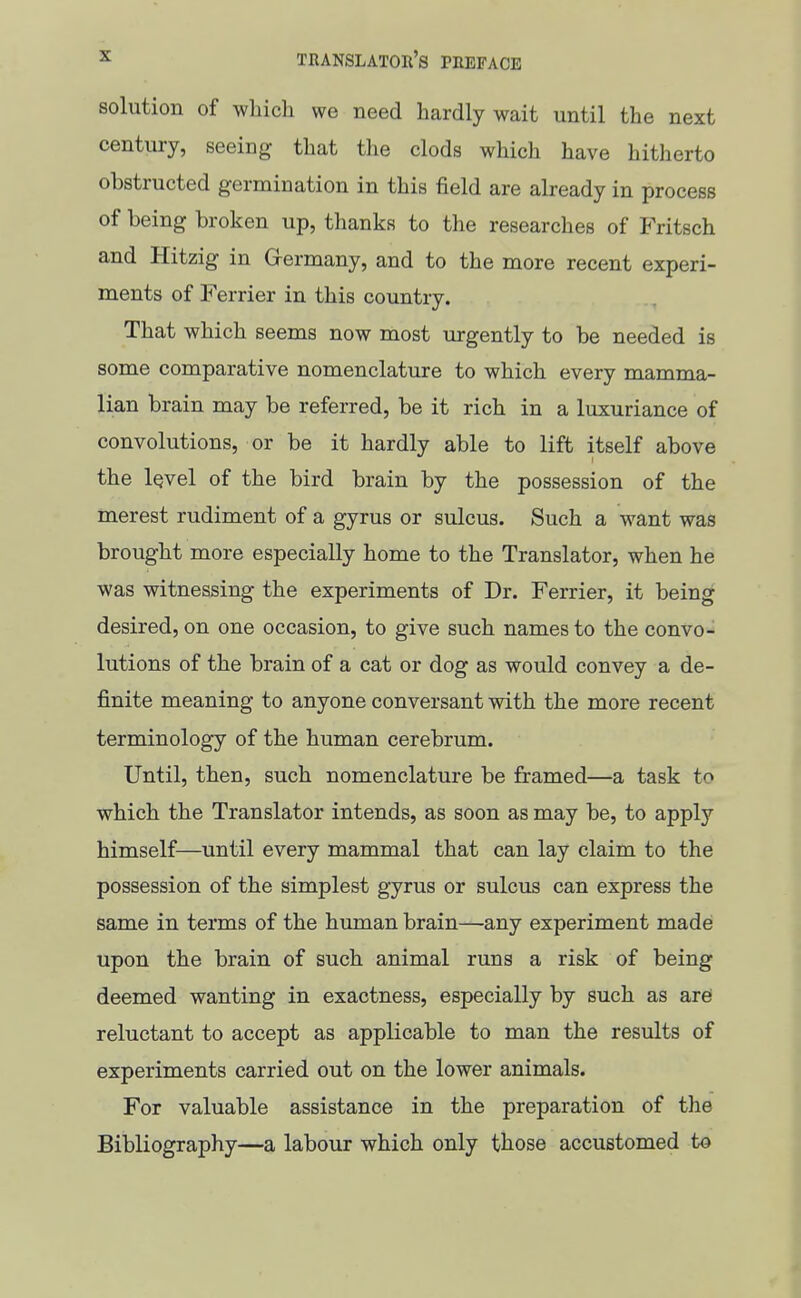 solution of whicli we need hardly wait until the next century, seeing that the clods which have hitherto obstructed germination in this field are already in process of being broken up, thanks to the researches of Fritsch and Hitzig in Germany, and to the more recent experi- ments of Ferrier in this country. That which seems now most urgently to be needed is some comparative nomenclature to which every mamma- lian brain may be referred, be it rich in a luxuriance of convolutions, or be it hardly able to lift itself above the iQvel of the bird brain by the possession of the merest rudiment of a gyrus or sulcus. Such a want was brought more especially home to the Translator, when he was witnessing the experiments of Dr. Ferrier, it being desired, on one occasion, to give such names to the convo- lutions of the brain of a cat or dog as would convey a de- finite meaning to anyone conversant with the more recent terminology of the human cerebrum. Until, then, such nomenclature be framed—a task to which the Translator intends, as soon as may be, to apply himself—until every mammal that can lay claim to the possession of the simplest gyrus or sulcus can express the same in terms of the human brain—any experiment made upon the brain of such animal runs a risk of being deemed wanting in exactness, especially by such as arei reluctant to accept as applicable to man the results of experiments carried out on the lower animals. For valuable assistance in the preparation of the Bibliography—a labour which only those accustomed to