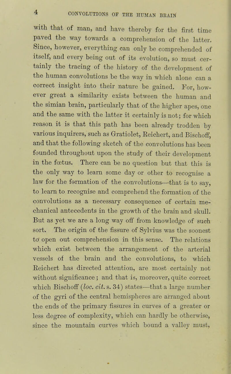 with that of man, and have thereby for the first time paved the way towards a comprehension of the latter. Since, however, everything can only be comprehended of itself, and every being out of its evolution, so must cer- tainly the tracing of the history of the development of the human convolutions be the way in which alone can a correct insight into their nature be gained. For, how- ever great a similarity exists between the human and the simian brain, particularly that of the higher apes, one and the same with the latter it certainly is not; for which reason it is that this path has been already trodden by various inquirers, such as Qratiolet, Eeichert, and Bischoff, and that the following sketch of the convolutions has been founded throughout upon the study of their development in the foetus. There can be no question but that this is the only way to learn some day or other to recognise a law for the formation of the convolutions.—that is to say, to learn to recognise and comprehend the formation of the convolutions as a necessary consequence of certain me- chanical antecedents in the growth of the brain and skull. But as yet we are a long way off from knowledge of such sort. The origin of the fissure of Sylvius was the soonest to open out comprehension in this sense. The relations which exist between the arrangement of the arterial vessels of the brain and the convolutions, to which Eeichert has directed attention, are most certainly not without significance; and that is, moreover, quite correct which Bischoff (loc. cit. s. 34) states—that a large number of the gyri of the central hemispheres are arranged about the ends of the primary fissures in curves of a greater or less degree of complexity, which can hardly be otherwise, since the mountain curves which bound a valley must.