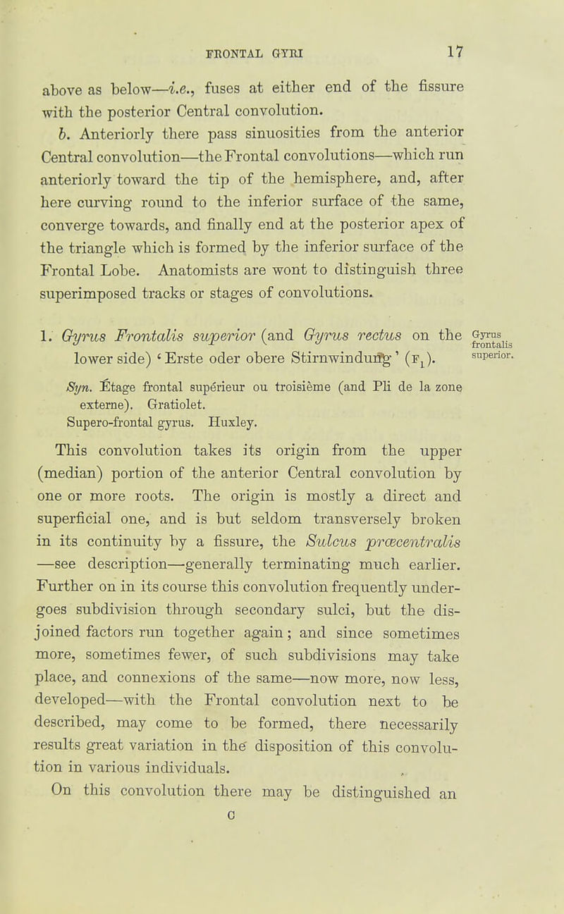 above as below—i.e., fuses at either end of tbe fissure with the posterior Central convolution. b. Anteriorly there pass sinuosities from the anterior Central convolution—the Frontal convolutions—^which run anteriorly toward the tip of the hemisphere, and, after here curving round to the inferior surface of the same, converge towards, and finally end at the posterior apex of the triangle which is formed by the inferior suiface of the Frontal Lobe. Anatomists are wont to distinguish three superimposed tracks or stages of convolutions. 1. Gyrus Frontalis superior (and Gyrus rectus on the ^^^^^j^ lower side) 'Erste oder obere Stirnwindui?g-' (Fj ). superior. Syn. Etage frontal superieur ou troisieme (and Pli de la zone externe). Gratiolet, Supero-frontal gyrus. Huxley. This convolution takes its origin from the upper (median) portion of the anterior Central convolution by one or more roots. The origin is mostly a direct and superficial one, and is but seldom transversely broken in its continuity by a fissure, the Sulcus prcecentralis —see description—generally terminating much earlier. Further on in its course this convolution frequently under- goes subdivision through secondary sulci, but the dis- joined factors run together again; and since sometimes more, sometimes fewer, of such subdivisions may take place, and connexions of the same—now more, now less, developed—with the Frontal convolution next to be described, may come to be formed, there necessarily results great variation in the' disposition of this convolu- tion in various individuals. On this convolution there may be distinguished an G