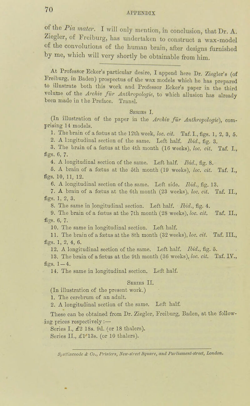 APPENDIX of the mater. I will only mention, in conclusion, tliat Dr. A. Ziegler, o£ Freiburg, has undertaken to construct a wax-model of the convolutions of the human brain, after designs furnished by me, which will very shortly be obtainable from him. At Professor Eckor's particular desiro, I append here Dr. Ziegler's (of Freiburg, in Baden) prospectus of the wax models which he has prepared to illustrate both this work and Professor Eckcr's paper in the third volume of the Archiv filr Anthropologie, to which allusion has already been made in the Preface. Transl. Series I. (In illustration of the paper in the Archiv fur Anthropologie), com- prising 14 models. 1. The brain of a foetus at the 12th week, loc. cit. Taf. I., figs. 1, 2, 3, 5. 2. A hngitudinal section of the same. Left half. Ibid., fig. 3. 3. The brain of a fcetus at the 4th month (16 weeks), he. cit. Taf I., Hs. 6, 7. 4. A longitudinal section of the same. Left half Ibid., fig. 8. 5. A brain of a foetus at the 5th month (19 weeks), loc. cit. Taf. I., figs. 10, 11, 12. 6. A longitudinal section of the same. Left side. Ibid., fig. 13. 7. A brain of a fcetus at the 6th month (23 weeks), loc. cit. Taf. II., figs. 1, 2, 3. 8. The same in longitudinal section. Left half. Ibid., fig. 4. 9. The brain of a fcetus at the 7th month (28 weeks), loc. cit. Taf. II., figs. 6. 7. 10. The same in longitudinal section. Left half. 11. The brain of a foetus at the 8th month (32 weeks), loc. cit. Taf. III., figs. 1, 2, 4, 6. 12. A longitudinal section of the same. Left half. Ibid., fig. 5. 13. The brain of a foetus at the 9th month (36 weeks), loc. cit. Taf. lY., figs. 1 — 4. 14. The same in longitudinal section. Left half. Series II. (In illustration of the present work.) 1. The cerebrum of an adult. 2. A longitudinal section of the same. Left half. These can be obtained from Dr. Ziegler, Freiburg, Baden, at the follow- ing prices respectively:— Series I., £2 18s. 9d. (or 18 thalers). Series II., £l'13s. (or 10 thalers). S/'Oilismode d: Co., Prinlers, New-street Sqvare, and Paiiiament-slreet, London.