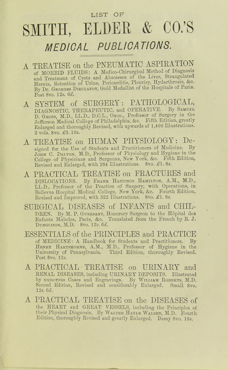 LIST OF SMITH, ELDER & CO.'S MEDICAL PUBLICATIONS. A TEEATISE on the PNEUMATIC ASPIRATION of MORBID FLUIDS: A Medico-Chirurgical Method of Diagnosis and Treatment of Cysts and Abscesses of the Liver, Strangulated Hernia, Ketention of Urine, Pericarditis, Pleurisy, Hydarthrosis, &c. By Dr. Georges DiEULiFOT, Gold Medallist of the Hospitals of Pans. Post 8vo. 12s. Qd. A SYSTEM of SURGEEY: PATHOLOGICAL, DIAGNOSTIC, THEEAPEUTIC, and OPERATIVE. By Samuel D Geoss, M.D., LL.D., D.C.L., Oxon., Professor of Surgery m the Jefferson Medical CoUege of Philadelphia, &c. Fifth Edition, greatly Enlarged and thoroughly Revised, with upwards of 1,400 Hlustrations. 2 vols. 8vo. £3. 10s. A TEEATISE on HUMAN PHYSIOLOGY : De- signed for the Use of Students and Practitioners of Medicine. By John C. Dalton, M.D., Professor of Physiology and Hygiene in the College of Physicians and Surgeons, New York, &c. Fifth Edition, Revised and Enlarged, with 284 Illustrations. 8vo. £1. 8s. A PRACTICAL TEEATISE on FEACTUEES and DISLOCATIONS. By Frank Hastings Hamilton, A.M., M.D„ LL.D., Professor of the Practice of Surgery, with Operations, in Bellevue Hospital Medical College, New York, &c. Fourth Edition, Revised and Improved, with 322 Illustrations. 8vo. £1. 8s. SUEGICAL DISEASES of INFANTS and CHIL- DREN. By M. P. Gubrsant, Honorary Surgeon to the Hopital des Enfants Malades, Paris, &c. Translated from the French by R. J. Dungt.ison, M.D. 8vo. 12s. 6d ESSENTIALS of the PEINCIPLES and PEACTICE of MEDICINE: A Handbook for Students and Practitioners. By Henry Hartshoenb, A.M., M D., Professor of Hygiene in the University of Pennsylvania. Third Edition, thoroughly Revised. Post 8vo. 12s. A PEACTICAL TEEATISE on UEINAEY and RENAL DISEASES, including URINARY DEPOSITS. Illustrated by numerous Cases and Engravings. By William Roberts, M.D. Second Edition, Revised and considerably Enlarged. Small 8vo. 12s. &d. A PEACTICAL TEEATISE on the DISEASES of the^ HEART and GREAT VESSELS, including the Principles of tlieir Phy.sical Diagnosis. By Walter Hayle Walshe, M.D. Fourth Edition, thoroughly Revised and greatly Euhirged. Demy Svo. 16s.