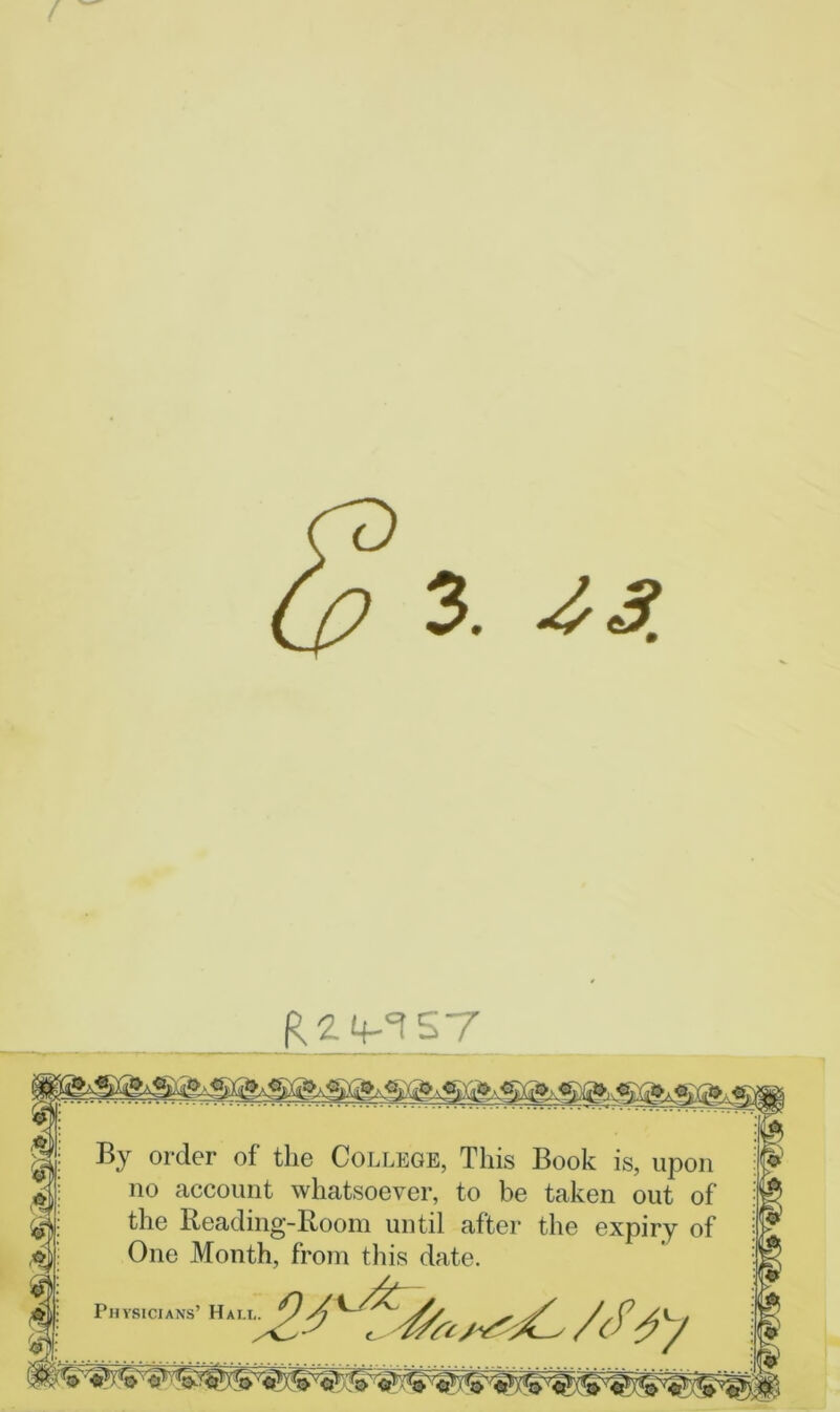 / By order of the College, This Book is, upon no account whatsoever, to be taken out of the Reading-Room until after the expiry of One Month, from this date. /c^ Physicians’ Hali