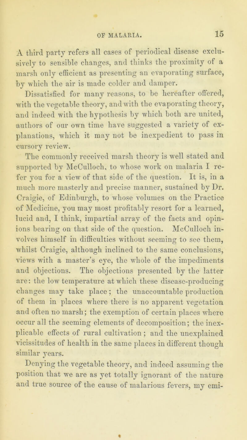 A third party refers all cases of periodical disease exclu- sively to sensible changes, and thinks the proximity of a marsh only efficient as presenting an evaporating surface, by which the air is made colder and damper. Dissatisfied for many reasons, to be hereafter offered, with the vegetable theory, and with the evaporating theory, and indeed with the hypothesis by which both are united, authors of our own time have suggested a variety of ex- planations, wdiich it may not be inexpedient to pass in cursory review. The commonly received marsh theory is well stated and supported by McCulloch, to whose work on malaria I re- fer you for a view of that side of the question. It is, in a much more masterly and precise manner, sustained by Dr. Craigie, of Edinburgh, to whose volumes on the Practice of Medicine, you may most profitably resort for a learned, lucid and, I think, impartial array of the facts and opin- ions bearing on that side of the question. McCulloch in- volves himself in difficulties without seeming to see them, Avhilst Craigie, although inclined to the same conclusions, views with a master’s eye, the whole of the impediments and objections. The objections presented by the latter are: the low temperature at which these disease-producing changes may take place; the unaccountable production of them in places where there is no apparent vegetation and often no marsh; the exemption of certain places where occur all the seeming elements of decomposition; the inex- plicable effects of rural cultivation ; and the unexplained vicissitudes of health in the same places in different though similar years. Denying the vegetable theory, and indeed assuming the position that we are as yet totally ignorant of the nature and true source of the cause of malarious fevers, my emi-